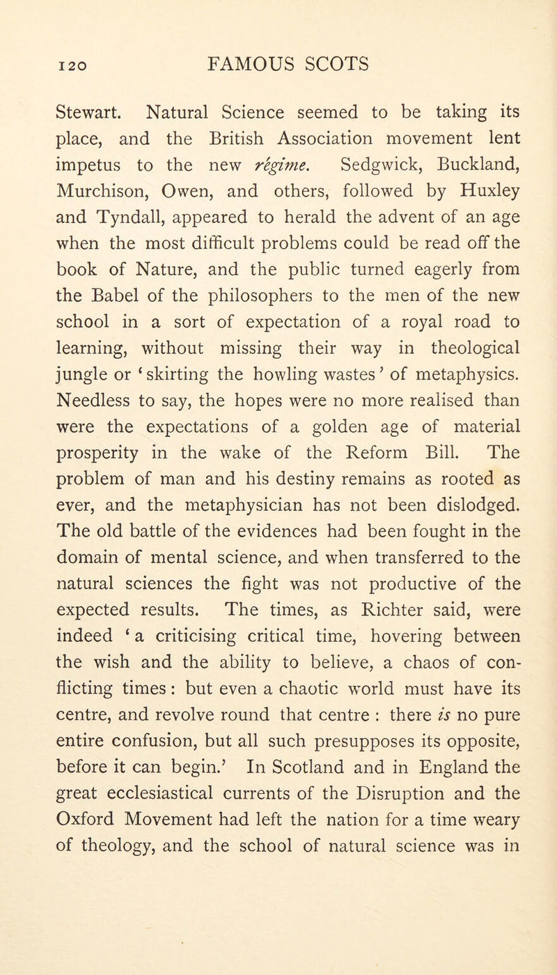 Stewart. Natural Science seemed to be taking its place, and the British Association movement lent impetus to the new regime. Sedgwick, Buckland, Murchison, Owen, and others, followed by Huxley and Tyndall, appeared to herald the advent of an age when the most difficult problems could be read off the book of Nature, and the public turned eagerly from the Babel of the philosophers to the men of the new school in a sort of expectation of a royal road to learning, without missing their way in theological jungle or ‘skirting the howling wastes’ of metaphysics. Needless to say, the hopes were no more realised than were the expectations of a golden age of material prosperity in the wake of the Reform Bill. The problem of man and his destiny remains as rooted as ever, and the metaphysician has not been dislodged. The old battle of the evidences had been fought in the domain of mental science, and when transferred to the natural sciences the fight was not productive of the expected results. The times, as Richter said, were indeed ‘ a criticising critical time, hovering between the wish and the ability to believe, a chaos of con- flicting times: but even a chaotic world must have its centre, and revolve round that centre : there is no pure entire confusion, but all such presupposes its opposite, before it can begin.’ In Scotland and in England the great ecclesiastical currents of the Disruption and the Oxford Movement had left the nation for a time weary of theology, and the school of natural science was in