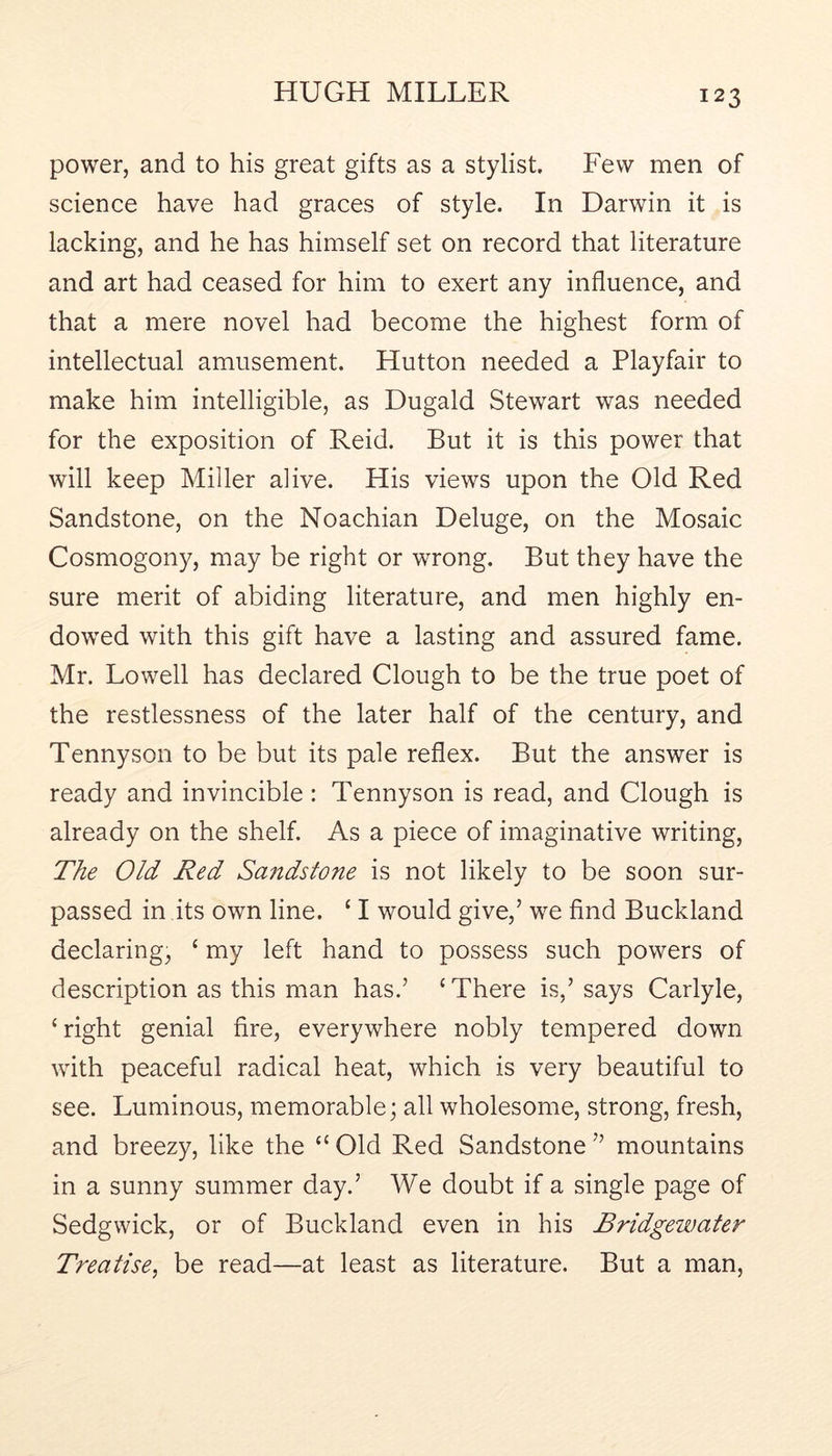 power, and to his great gifts as a stylist. Few men of science have had graces of style. In Darwin it is lacking, and he has himself set on record that literature and art had ceased for him to exert any influence, and that a mere novel had become the highest form of intellectual amusement. Hutton needed a Playfair to make him intelligible, as Dugald Stewart was needed for the exposition of Reid. But it is this power that will keep Miller alive. His views upon the Old Red Sandstone, on the Noachian Deluge, on the Mosaic Cosmogony, may be right or wrong. But they have the sure merit of abiding literature, and men highly en- dowed with this gift have a lasting and assured fame. Mr. Lowell has declared Clough to be the true poet of the restlessness of the later half of the century, and Tennyson to be but its pale reflex. But the answer is ready and invincible : Tennyson is read, and Clough is already on the shelf. As a piece of imaginative writing. The Old Red Sandstone is not likely to be soon sur- passed in its own line. ‘ I would give,’ we find Buckland declaring, ‘ my left hand to possess such powers of description as this man has.’ ‘ There is,’ says Carlyle, ‘ right genial fire, everywhere nobly tempered down with peaceful radical heat, which is very beautiful to see. Luminous, memorable; all wholesome, strong, fresh, and breezy, like the “ Old Red Sandstone ” mountains in a sunny summer day.’ We doubt if a single page of Sedgwick, or of Buckland even in his Bridgewater Treatise, be read—at least as literature. But a man.