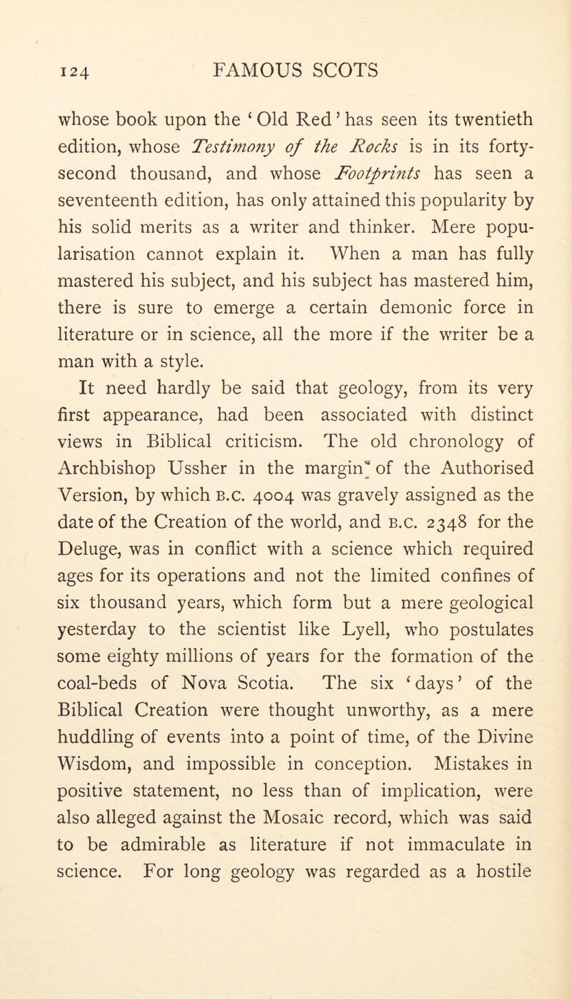 whose book upon the ‘ Old Red ’ has seen its twentieth edition, whose Testimony of the Rocks is in its forty- second thousand, and whose Footprints has seen a seventeenth edition, has only attained this popularity by his solid merits as a writer and thinker. Mere popu- larisation cannot explain it. When a man has fully mastered his subject, and his subject has mastered him, there is sure to emerge a certain demonic force in literature or in science, all the more if the writer be a man with a style. It need hardly be said that geology, from its very first appearance, had been associated with distinct views in Biblical criticism. The old chronology of Archbishop Ussher in the margin* of the Authorised Version, by which b.c. 4004 was gravely assigned as the date of the Creation of the world, and b.c. 2348 for the Deluge, was in conflict with a science which required ages for its operations and not the limited confines of six thousand years, which form but a mere geological yesterday to the scientist like Lyell, wFo postulates some eighty millions of years for the formation of the coal-beds of Nova Scotia. The six ‘days’ of the Biblical Creation were thought unworthy, as a mere huddling of events into a point of time, of the Divine Wisdom, and impossible in conception. Mistakes in positive statement, no less than of implication, were also alleged against the Mosaic record, which was said to be admirable as literature if not immaculate in science. For long geology was regarded as a hostile