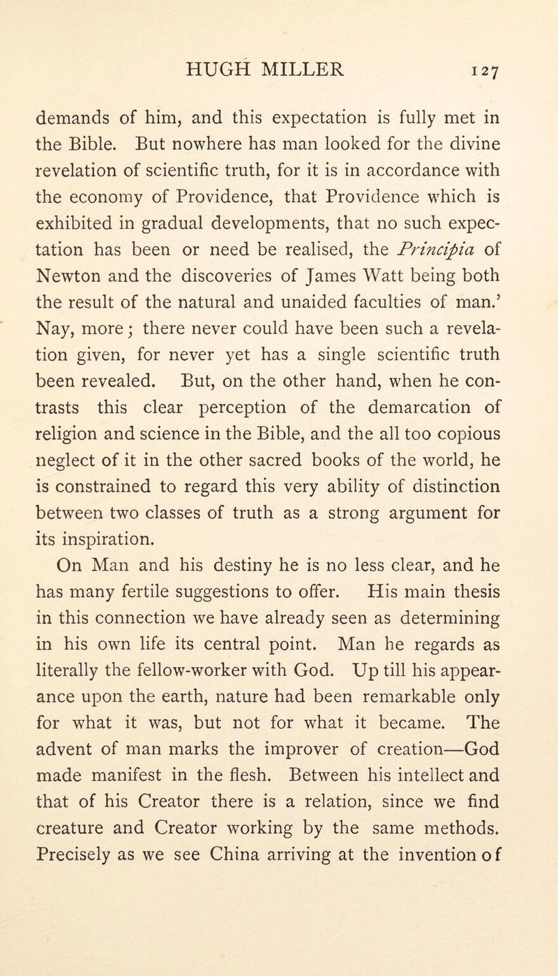 demands of him, and this expectation is fully met in the Bible. But nowhere has man looked for the divine revelation of scientific truth, for it is in accordance with the economy of Providence, that Providence which is exhibited in gradual developments, that no such expec- tation has been or need be realised, the Principia of Newton and the discoveries of James Watt being both the result of the natural and unaided faculties of man.’ Nay, more; there never could have been such a revela- tion given, for never yet has a single scientific truth been revealed. But, on the other hand, when he con- trasts this clear perception of the demarcation of religion and science in the Bible, and the all too copious neglect of it in the other sacred books of the world, he is constrained to regard this very ability of distinction between two classes of truth as a strong argument for its inspiration. On Man and his destiny he is no less clear, and he has many fertile suggestions to offer. His main thesis in this connection we have already seen as determining in his own life its central point. Man he regards as literally the fellow-worker with God. Up till his appear- ance upon the earth, nature had been remarkable only for what it was, but not for what it became. The advent of man marks the improver of creation—God made manifest in the flesh. Between his intellect and that of his Creator there is a relation, since we find creature and Creator working by the same methods. Precisely as we see China arriving at the invention o f