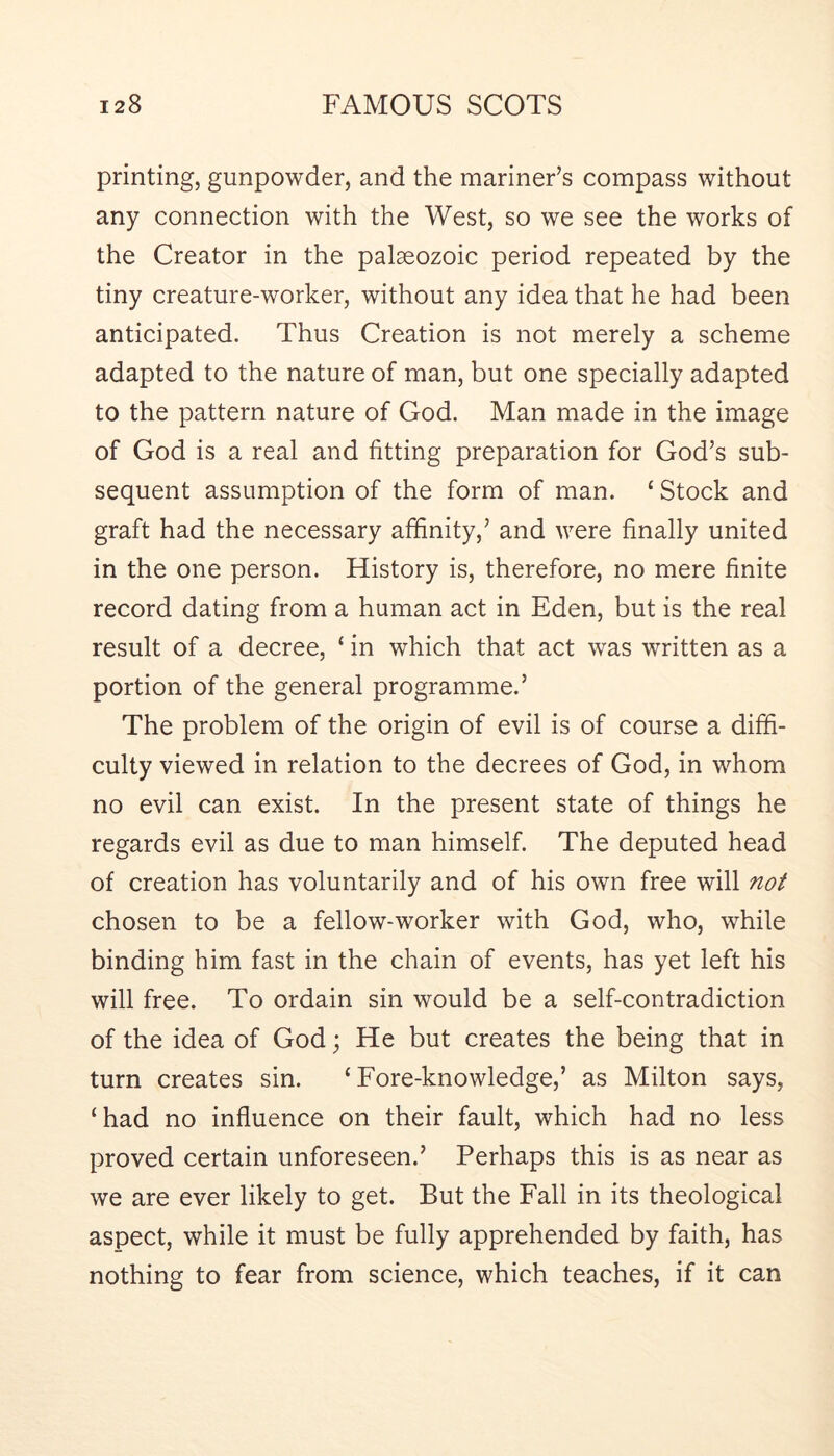 printing, gunpowder, and the mariner’s compass without any connection with the West, so we see the works of the Creator in the palaeozoic period repeated by the tiny creature-worker, without any idea that he had been anticipated. Thus Creation is not merely a scheme adapted to the nature of man, but one specially adapted to the pattern nature of God. Man made in the image of God is a real and fitting preparation for God’s sub- sequent assumption of the form of man. ‘ Stock and graft had the necessary affinity,’ and were finally united in the one person. History is, therefore, no mere finite record dating from a human act in Eden, but is the real result of a decree, ‘ in which that act was written as a portion of the general programme.’ The problem of the origin of evil is of course a diffi- culty viewed in relation to the decrees of God, in whom no evil can exist. In the present state of things he regards evil as due to man himself. The deputed head of creation has voluntarily and of his own free will not chosen to be a fellow-worker with God, who, while binding him fast in the chain of events, has yet left his will free. To ordain sin would be a self-contradiction of the idea of God; He but creates the being that in turn creates sin. ‘Fore-knowledge,’ as Milton says, ‘had no influence on their fault, which had no less proved certain unforeseen.’ Perhaps this is as near as we are ever likely to get. But the Fall in its theological aspect, while it must be fully apprehended by faith, has nothing to fear from science, which teaches, if it can