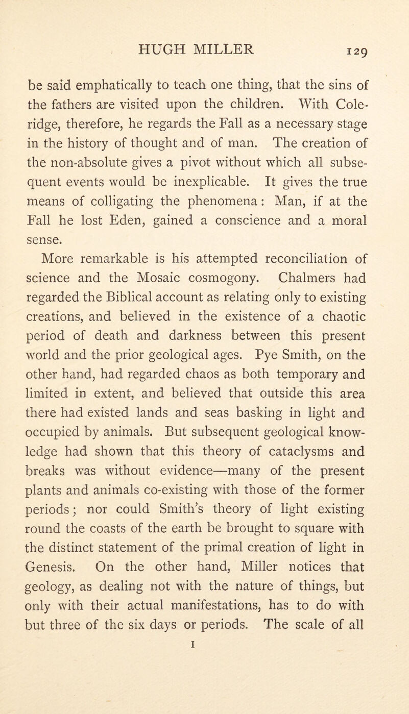 be said emphatically to teach one thing, that the sins of the fathers are visited upon the children. With Cole- ridge, therefore, he regards the Fall as a necessary stage in the history of thought and of man. The creation of the non-absolute gives a pivot without which all subse- quent events would be inexplicable. It gives the true means of colligating the phenomena: Man, if at the Fall he lost Eden, gained a conscience and a moral sense. More remarkable is his attempted reconciliation of science and the Mosaic cosmogony. Chalmers had regarded the Biblical account as relating only to existing creations, and believed in the existence of a chaotic period of death and darkness between this present world and the prior geological ages. Pye Smith, on the other hand, had regarded chaos as both temporary and limited in extent, and believed that outside this area there had existed lands and seas basking in light and occupied by animals. But subsequent geological know- ledge had shown that this theory of cataclysms and breaks was without evidence—many of the present plants and animals co-existing with those of the former periods j nor could Smith’s theory of light existing round the coasts of the earth be brought to square with the distinct statement of the primal creation of light in Genesis. On the other hand, Miller notices that geology, as dealing not with the nature of things, but only with their actual manifestations, has to do with but three of the six days or periods. The seale of all I