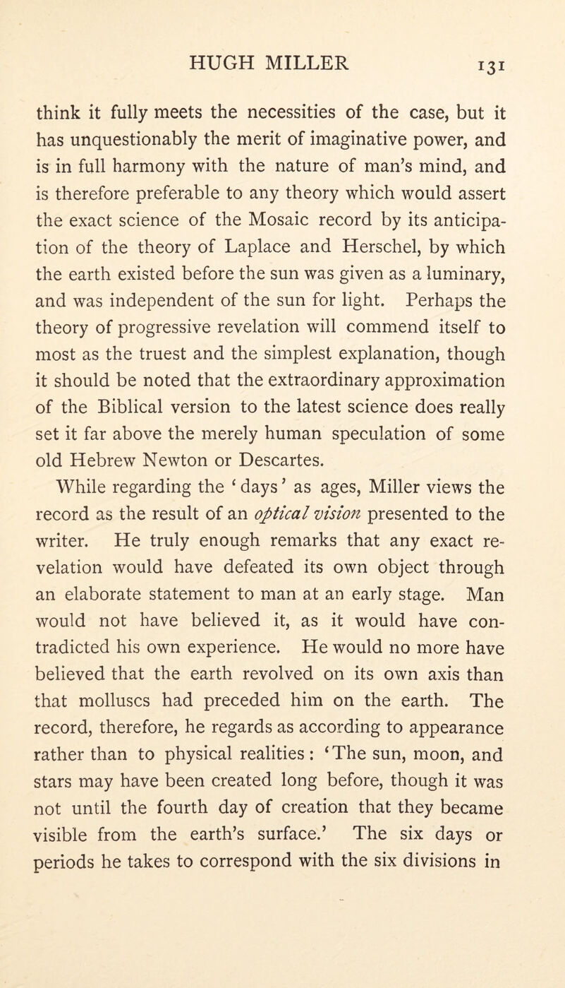 think it fully meets the necessities of the case, but it has unquestionably the merit of imaginative power, and is in full harmony with the nature of man’s mind, and is therefore preferable to any theory which would assert the exact science of the Mosaic record by its anticipa- tion of the theory of Laplace and Herschel, by which the earth existed before the sun was given as a luminary, and was independent of the sun for light. Perhaps the theory of progressive revelation will commend itself to most as the truest and the simplest explanation, though it should be noted that the extraordinary approximation of the Biblical version to the latest science does really set it far above the merely human speculation of some old Hebrew Newton or Descartes. While regarding the ‘ days ’ as ages, Miller views the record as the result of an optical vision presented to the writer. He truly enough remarks that any exact re- velation would have defeated its own object through an elaborate statement to man at an early stage. Man would not have believed it, as it would have con- tradicted his own experience. He would no more have believed that the earth revolved on its own axis than that molluscs had preceded him on the earth. The record, therefore, he regards as according to appearance rather than to physical realities : ‘The sun, moon, and stars may have been created long before, though it was not until the fourth day of creation that they became visible from the earth’s surface.’ The six days or periods he takes to correspond with the six divisions in