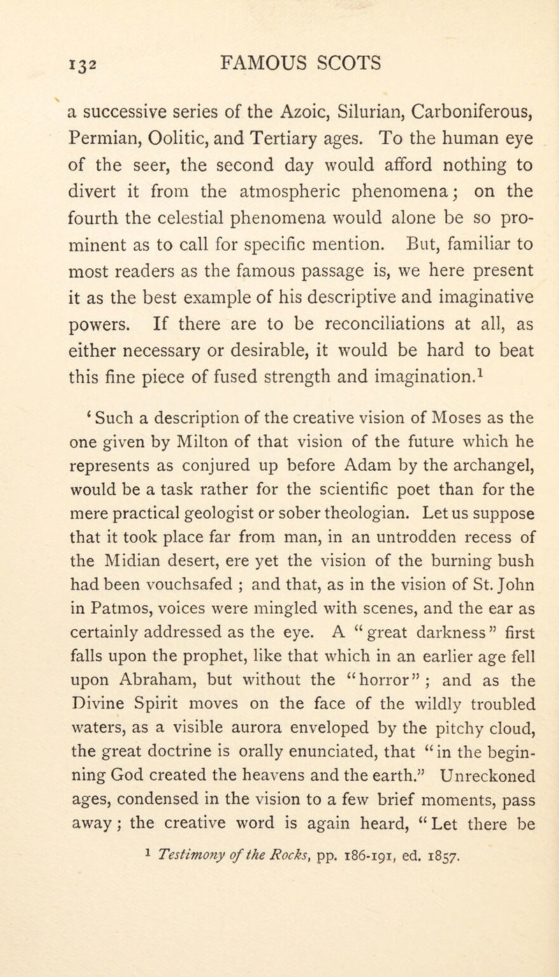 a successive series of the Azoic, Silurian, Carboniferous, Permian, Oolitic, and Tertiary ages. To the human eye of the seer, the second day would afford nothing to divert it from the atmospheric phenomena; on the fourth the celestial phenomena would alone be so pro- minent as to call for specific mention. But, familiar to most readers as the famous passage is, we here present it as the best example of his descriptive and imaginative powers. If there are to be reconciliations at all, as either necessary or desirable, it would be hard to beat this fine piece of fused strength and imagination.^ ‘ Such a description of the creative vision of Moses as the one given by Milton of that vision of the future which he represents as conjured up before Adam by the archangel, would be a task rather for the scientific poet than for the mere practical geologist or sober theologian. Let us suppose that it took place far from man, in an untrodden recess of the Midian desert, ere yet the vision of the burning bush had been vouchsafed ; and that, as in the vision of St. John in Patmos, voices were mingled with scenes, and the ear as certainly addressed as the eye. A “ great darkness ” first falls upon the prophet, like that which in an earlier age fell upon Abraham, but without the “horror”; and as the Divine Spirit moves on the face of the wildly troubled waters, as a visible aurora enveloped by the pitchy cloud, the great doctrine is orally enunciated, that “ in the begin- ning God created the heavens and the earth.” Unreckoned ages, condensed in the vision to a few brief moments, pass away; the creative word is again heard, “ Let there be 1 Testimony of the Rocks, pp. 186-191, ed. 1857.