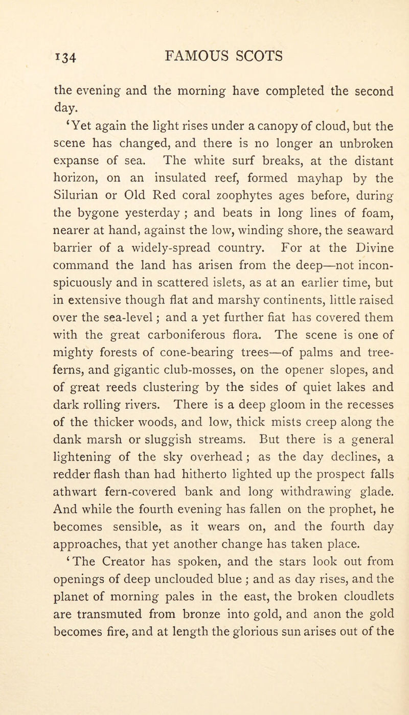 the evening and the morning have completed the second day. ‘Yet again the light rises under a canopy of cloud, but the scene has changed, and there is no longer an unbroken expanse of sea. The white surf breaks, at the distant horizon, on an insulated reef, formed mayhap by the Silurian or Old Red coral zoophytes ages before, during the bygone yesterday ; and beats in long lines of foam, nearer at hand, against the low, winding shore, the seaward barrier of a widely-spread country. For at the Divine command the land has arisen from the deep—not incon- spicuously and in scattered islets, as at an earlier time, but in extensive though flat and marshy continents, little raised over the sea-level; and a yet further fiat has covered them with the great carboniferous flora. The scene is one of mighty forests of cone-bearing trees—of palms and tree- ferns, and gigantic club-mosses, on the opener slopes, and of great reeds clustering by the sides of quiet lakes and dark rolling rivers. There is a deep gloom in the recesses of the thicker woods, and low, thick mists creep along the dank marsh or sluggish streams. But there is a general lightening of the sky overhead; as the day declines, a redder flash than had hitherto lighted up the prospect falls athwart fern-covered bank and long withdrawing glade. And while the fourth evening has fallen on the prophet, he becomes sensible, as it wears on, and the fourth day approaches, that yet another change has taken place. ‘The Creator has spoken, and the stars look out from openings of deep unclouded blue ; and as day rises, and the planet of morning pales in the east, the broken cloudlets are transmuted from bronze into gold, and anon the gold becomes fire, and at length the glorious sun arises out of the