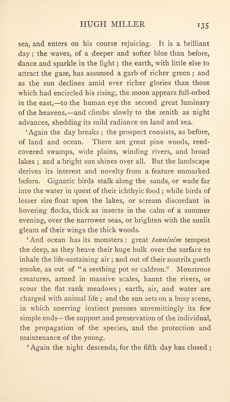 13s sea, and enters on his course rejoicing. It is a brilliant day; the waves, of a deeper and softer blue than before, dance and sparkle in the light; the earth, with little else to attract the gaze, has assumed a garb of richer green ; and as the sun declines amid ever richer glories than those which had encircled his rising, the moon appears full-orbed in the east,—to the human eye the second great luminary of the heavens,—and climbs slowly to the zenith as night advances, shedding its mild radiance on land and sea. ‘Again the day breaks ; the prospect consists, as before, of land and ocean. There are great pine woods, reed- covered swamps, wide plains, winding rivers, and broad lakes ; and a bright sun shines over all. But the landscape derives its interest and novelty from a feature unmarked before. Gigantic birds stalk along the sands, or wade far into the water in quest of their ichthyic food ; while birds of lesser size float upon the lakes, or scream discordant in hovering flocks, thick as insects in the calm of a summer evening, over the narrower seas, or brighten with the sunlit gleam of their wings the thick woods. ‘ And ocean has its monsters : great tanninim tempest the deep, as they heave their huge bulk over the surface to inhale the life-sustaining air ; and out of their nostrils goeth smoke, as out of “a seething pot or caldron.” Monstrous creatures, armed in massive scales, haunt the rivers, or scour the flat rank meadows ; earth, air, and water are charged with animal life ; and the sun sets on a busy scene, in which unerring instinct pursues unremittingly its few simple ends—the support and preservation of the individual, the propagation of the species, and the protection and maintenance of the young. ‘ Again the night descends, for the fifth day has closed ;