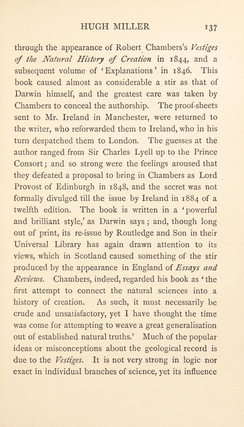 through the appearance of Robert Chambers’s Vestiges of the Natural History of Creation in 1844, and a subsequent volume of ‘Explanations’ in 1846. This book caused almost as considerable a stir as that of Darwin himself, and the greatest care was taken by Chambers to conceal the authorship. The proof-sheets sent to Mr. Ireland in Manchester, were returned to the writer, who reforwarded them to Ireland, who in his turn despatched them to London. The guesses at the author ranged from Sir Charles Lyell up to the Prince Consort; and so strong were the feelings aroused that they defeated a proposal to bring in Chambers as Lord Provost of Edinburgh in 1848, and the secret was not formally divulged till the issue by Ireland in 1884 of a twelfth edition. The book is written in a ‘powerful and brilliant style,’ as Darwin says ; and, though long out of print, its re-issue by Routledge and Son in their Universal Library has again drawn attention to its views, which in Scotland caused something of the stir produced by the appearance in England of Essays and Reviews. Chambers, indeed, regarded his book as ‘ the first attempt to connect the natural sciences into a history of creation. As such, it must necessarily be crude and unsatisfactory, yet I have thought the time was come for attempting to weave a great generalisation out of established natural truths.’ Much of the popular ideas or misconceptions about the geological record is due to the Vestiges. It is not very strong in logic nor exact in individual branches of science, yet its influence