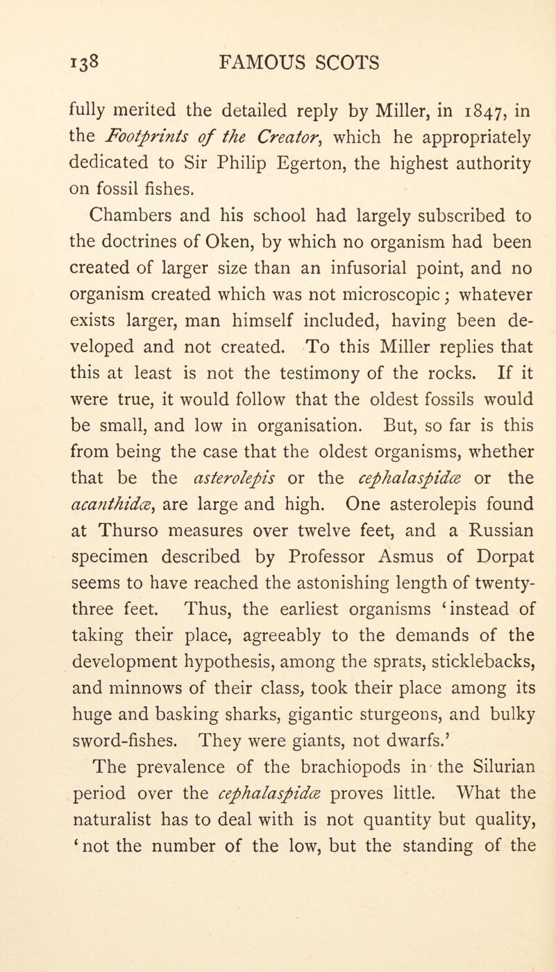 fully merited the detailed reply by Miller, in 1847, the Footprints of the Creator^ which he appropriately dedicated to Sir Philip Egerton, the highest authority on fossil fishes. Chambers and his school had largely subscribed to the doctrines of Oken, by which no organism had been created of larger size than an infusorial point, and no organism created which was not microscopic; whatever exists larger, man himself included, having been de- veloped and not created. To this Miller replies that this at least is not the testimony of the rocks. If it were true, it would follow that the oldest fossils would be small, and low in organisation. But, so far is this from being the case that the oldest organisms, whether that be the asterolepis or the cephalaspidce or the acanthidce^ are large and high. One asterolepis found at Thurso measures over twelve feet, and a Russian specimen described by Professor Asmus of Dorpat seems to have reached the astonishing length of twenty- three feet. Thus, the earliest organisms ‘instead of taking their place, agreeably to the demands of the development hypothesis, among the sprats, sticklebacks, and minnows of their class, took their place among its huge and basking sharks, gigantic sturgeons, and bulky sword-fishes. They were giants, not dwarfs.’ The prevalence of the brachiopods in the Silurian period over the cephalaspidcE proves little. What the naturalist has to deal with is not quantity but quality, ‘ not the number of the low, but the standing of the