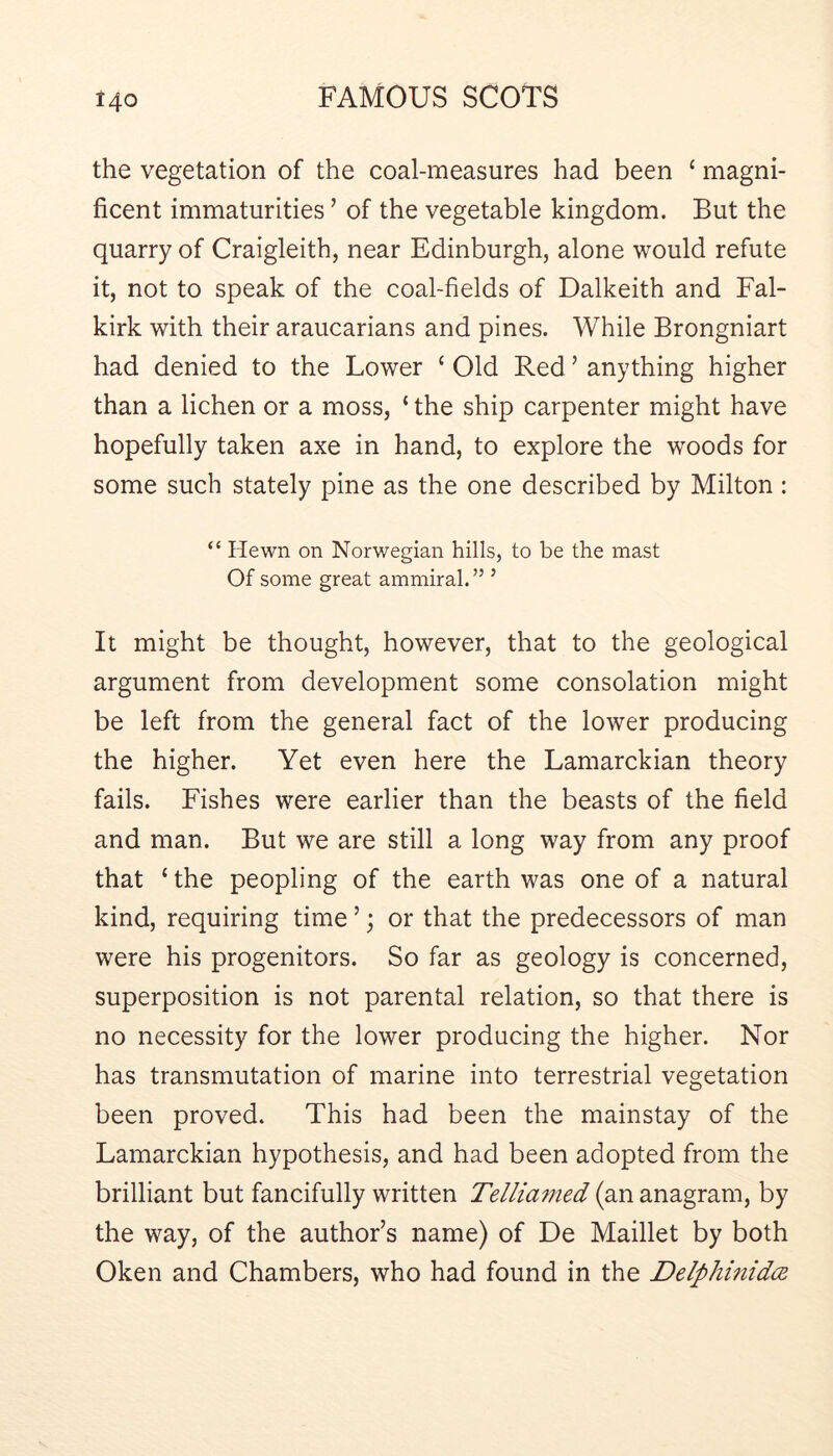 the vegetation of the coal-measures had been ‘ magni- ficent immaturities ’ of the vegetable kingdom. But the quarry of Craigleith, near Edinburgh, alone would refute it, not to speak of the coal-fields of Dalkeith and Fal- kirk with their araucarians and pines. While Brongniart had denied to the Lower ‘ Old Red ’ anything higher than a lichen or a moss, ‘ the ship carpenter might have hopefully taken axe in hand, to explore the woods for some such stately pine as the one described by Milton : “ Hewn on Norwegian hills, to be the mast Of some great ammiral.” ’ It might be thought, however, that to the geological argument from development some consolation might be left from the general fact of the lower producing the higher. Yet even here the Lamarckian theory fails. Fishes were earlier than the beasts of the field and man. But we are still a long way from any proof that ‘ the peopling of the earth was one of a natural kind, requiring time ’; or that the predecessors of man were his progenitors. So far as geology is concerned, superposition is not parental relation, so that there is no necessity for the lower producing the higher. Nor has transmutation of marine into terrestrial vegetation been proved. This had been the mainstay of the Lamarckian hypothesis, and had been adopted from the brilliant but fancifully written Tellia^ned (an anagram, by the way, of the author’s name) of De Maillet by both Oken and Chambers, who had found in the Delphmidce