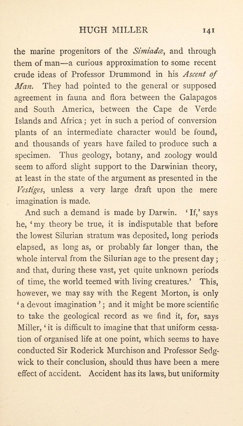 the marine progenitors of the Simiadce^ and through them of man—a curious approximation to some recent crude ideas of Professor Drummond in his Ascent of Man. They had pointed to the general or supposed agreement in fauna and flora between the Galapagos and South America, between the Cape de Verde Islands and Africa; yet in such a period of conversion plants of an intermediate character would be found, and thousands of years have failed to produce such a specimen. Thus geology, botany, and zoology would seem to aflbrd slight support to the Darwinian theory, at least in the state of the argument as presented in the Vestiges, unless a very large draft upon the mere imagination is made. And such a demand is made by Darwin. ‘ If,’ says he, ‘ my theory be true, it is indisputable that before the lowest Silurian stratum was deposited, long periods elapsed, as long as, or probably far longer than, the whole interval from the Silurian age to the present day; and that, during these vast, yet quite unknown periods of time, the world teemed with living creatures.’ This, however, we may say with the Regent Morton, is only ‘ a devout imagination ’; and it might be more scientific to take the geological record as we find it, for, says Miller, ‘ it is difficult to imagine that that uniform cessa- tion of organised life at one point, which seems to have conducted Sir Roderick Murchison and Professor Sedg- wick to their conclusion, should thus have been a mere effect of accident. Accident has its laws, but uniformity