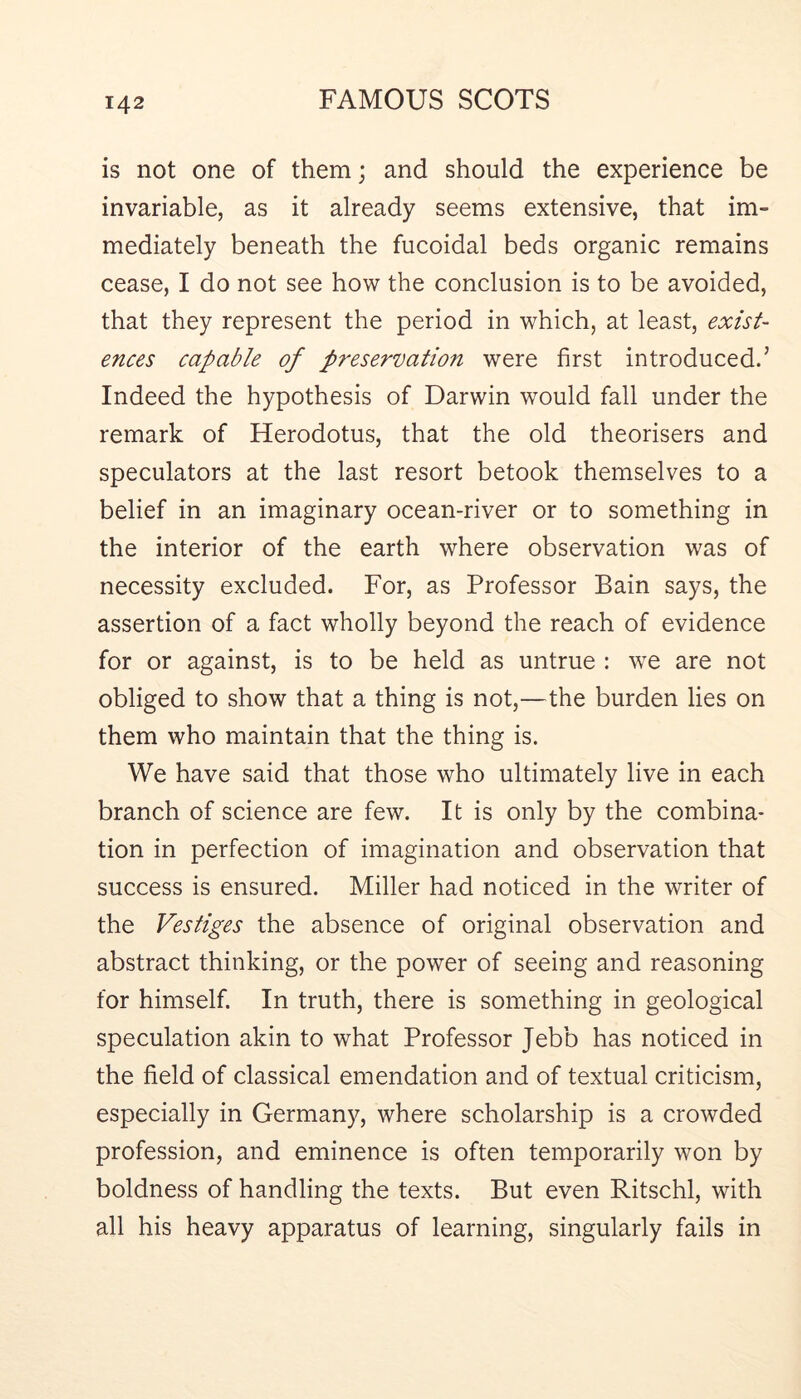 is not one of them; and should the experience be invariable, as it already seems extensive, that im- mediately beneath the fucoidal beds organic remains cease, I do not see how the conclusion is to be avoided, that they represent the period in which, at least, exist- ences capable of preservation were first introduced.’ Indeed the hypothesis of Darwin would fall under the remark of Herodotus, that the old theorisers and speculators at the last resort betook themselves to a belief in an imaginary ocean-river or to something in the interior of the earth where observation was of necessity excluded. For, as Professor Bain says, the assertion of a fact wholly beyond the reach of evidence for or against, is to be held as untrue : we are not obliged to show that a thing is not,—the burden lies on them who maintain that the thing is. We have said that those who ultimately live in each branch of science are few. It is only by the combina- tion in perfection of imagination and observation that success is ensured. Miller had noticed in the writer of the Vestiges the absence of original observation and abstract thinking, or the power of seeing and reasoning for himself. In truth, there is something in geological speculation akin to what Professor Jebb has noticed in the field of classical emendation and of textual criticism, especially in Germany, where scholarship is a crowded profession, and eminence is often temporarily won by boldness of handling the texts. But even Ritschl, with all his heavy apparatus of learning, singularly fails in