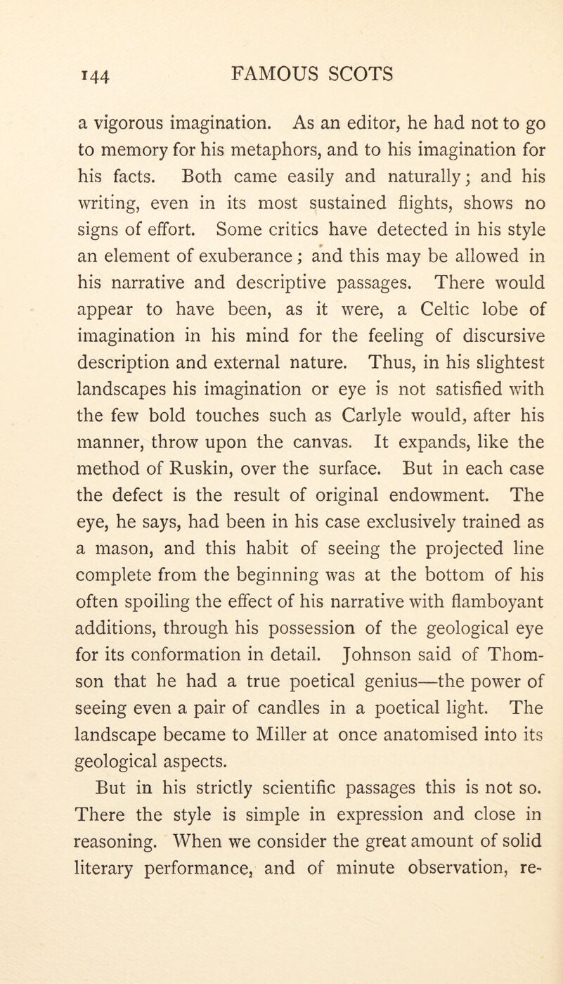 a vigorous imagination. As an editor, he had not to go to memory for his metaphors, and to his imagination for his facts. Both came easily and naturally; and his writing, even in its most sustained flights, shows no signs of effort. Some critics have detected in his style an element of exuberance; and this may be allowed in his narrative and descriptive passages. There would appear to have been, as it were, a Celtic lobe of imagination in his mind for the feeling of discursive description and external nature. Thus, in his slightest landscapes his imagination or eye is not satisfied with the few bold touches such as Carlyle would, after his manner, throw upon the canvas. It expands, like the method of Ruskin, over the surface. But in each case the defect is the result of original endowment. The eye, he says, had been in his case exclusively trained as a mason, and this habit of seeing the projected line complete from the beginning was at the bottom of his often spoiling the effect of his narrative with flamboyant additions, through his possession of the geological eye for its conformation in detail. Johnson said of Thom- son that he had a true poetical genius—the power of seeing even a pair of candles in a poetical light. The landscape became to Miller at once anatomised into its geological aspects. But in his strictly scientific passages this is not so. There the style is simple in expression and close in reasoning. When we consider the great amount of solid literary performance, and of minute observation, re-