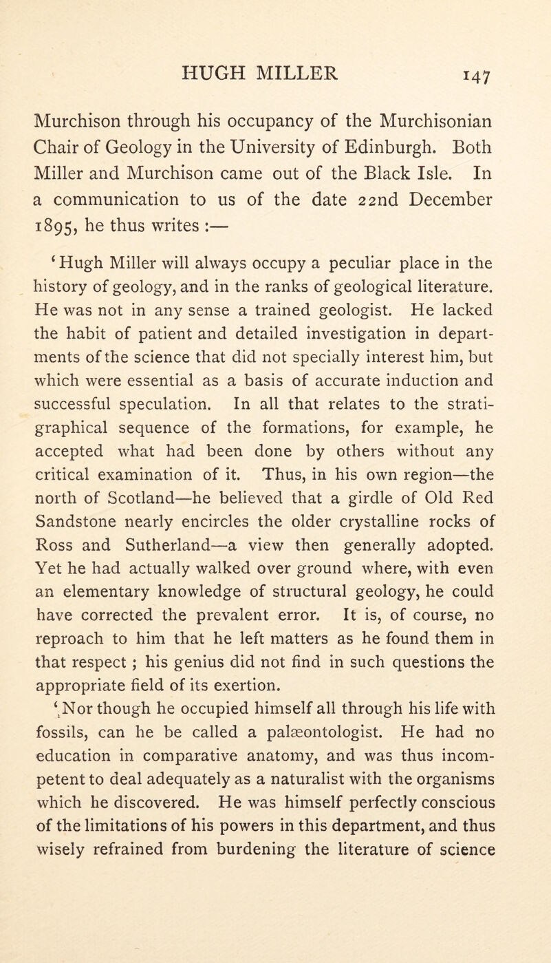 Murchison through his occupancy of the Murchisonian Chair of Geology in the University of Edinburgh. Both Miller and Murchison came out of the Black Isle. In a communication to us of the date 22nd December 1895, he thus writes :— ‘ Hugh Miller will always occupy a peculiar place in the history of geology, and in the ranks of geological literature. He was not in any sense a trained geologist. He lacked the habit of patient and detailed investigation in depart- ments of the science that did not specially interest him, but which were essential as a basis of accurate induction and successful speculation. In all that relates to the strati- graphical sequence of the formations, for example, he accepted what had been done by others without any critical examination of it. Thus, in his own region—the north of Scotland—he believed that a girdle of Old Red Sandstone nearly encircles the older crystalline rocks of Ross and Sutherland—a view then generally adopted. Yet he had actually walked over ground where, with even an elementary knowledge of structural geology, he could have corrected the prevalent error. It is, of course, no reproach to him that he left matters as he found them in that respect; his genius did not find in such questions the appropriate field of its exertion. ‘. Nor though he occupied himself all through his life with fossils, can he be called a palaeontologist. He had no education in comparative anatomy, and was thus incom- petent to deal adequately as a naturalist with the organisms which he discovered. He was himself perfectly conscious of the limitations of his powers in this department, and thus wisely refrained from burdening the literature of science