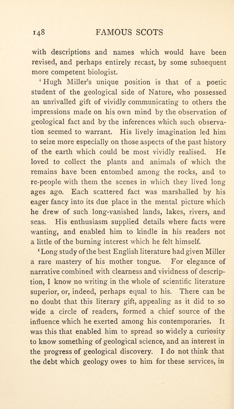 with descriptions and names which would have been revised, and perhaps entirely recast, by some subsequent more competent biologist. ‘ Hugh Miller’s unique position is that of a poetic student of the geological side of Nature, who possessed an unrivalled gift of vividly communicating to others the impressions made on his own mind by the observation of geological fact and by the inferences which such observa- tion seemed to warrant. His lively imagination led him to seize more especially on those aspects of the past history of the earth which could be most vividly realised. He loved to collect the plants and animals of which the remains have been entombed among the rocks, and to re-people with them the scenes in which they lived long ages ago. Each scattered fact was marshalled by his eager fancy into its due place in the mental picture which he drew of such long-vanished lands, lakes, rivers, and seas. His enthusiasm supplied details where facts were wanting, and enabled him to kindle in his readers not a little of the burning interest which he felt himself. ‘ Long study of the best English literature had given Miller a rare mastery of his mother tongue. For elegance of narrative combined with clearness and vividness of descrip- tion, I know no writing in the whole of scientific literature superior, or, indeed, perhaps equal to his. There can be no doubt that this literary gift, appealing as it did to so wide a circle of readers, formed a chief source of the influence which he exerted among his contemporaries. It was this that enabled him to spread so widely a curiosity to know something of geological science, and an interest in the progress of geological discovery. I do not think that the debt which geology owes to him for these services, in