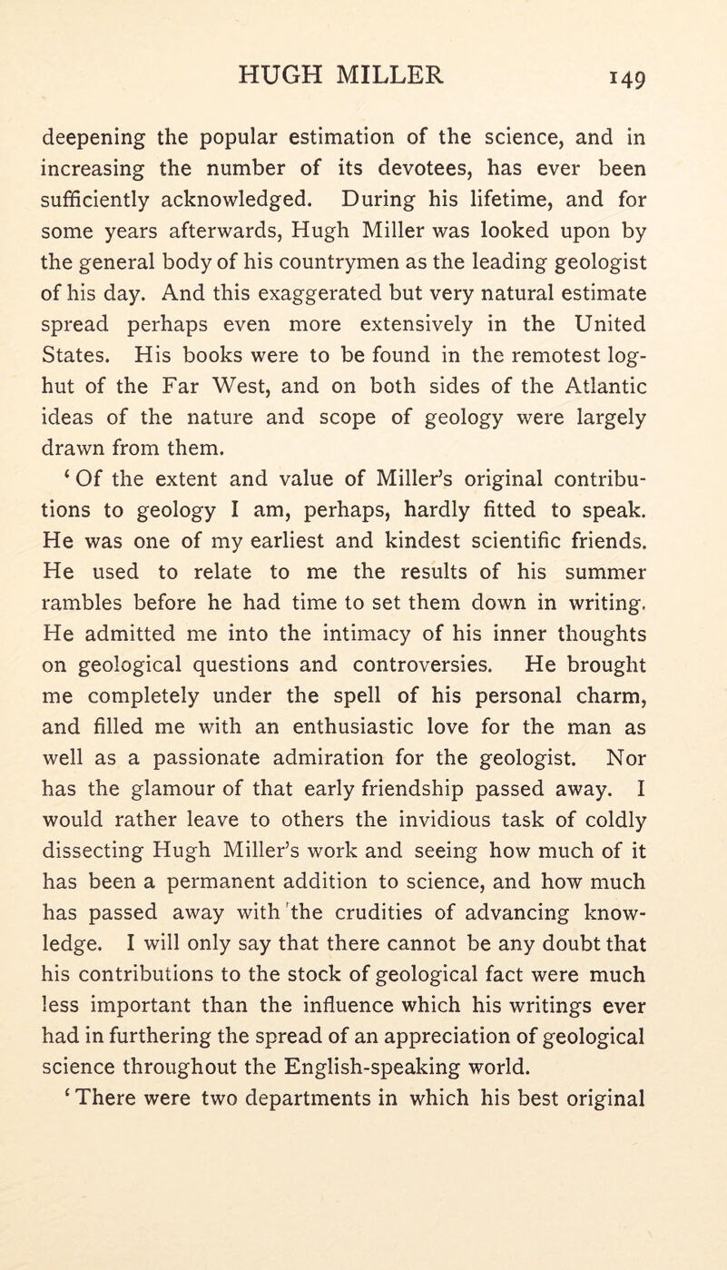 deepening the popular estimation of the science, and in increasing the number of its devotees, has ever been sufficiently acknowledged. During his lifetime, and for some years afterwards, Hugh Miller was looked upon by the general body of his countrymen as the leading geologist of his day. And this exaggerated but very natural estimate spread perhaps even more extensively in the United States. His books were to be found in the remotest log- hut of the Far West, and on both sides of the Atlantic ideas of the nature and scope of geology were largely drawn from them. ‘ Of the extent and value of Miller’s original contribu- tions to geology I am, perhaps, hardly fitted to speak. He was one of my earliest and kindest scientific friends. He used to relate to me the results of his summer rambles before he had time to set them down in writing. He admitted me into the intimacy of his inner thoughts on geological questions and controversies. He brought me completely under the spell of his personal charm, and filled me with an enthusiastic love for the man as well as a passionate admiration for the geologist. Nor has the glamour of that early friendship passed away. I would rather leave to others the invidious task of coldly dissecting Hugh Miller’s work and seeing how much of it has been a permanent addition to science, and how much has passed away with 'the crudities of advancing know- ledge. I will only say that there cannot be any doubt that his contributions to the stock of geological fact were much less important than the influence which his writings ever had in furthering the spread of an appreciation of geological science throughout the English-speaking world. ‘ There were two departments in which his best original