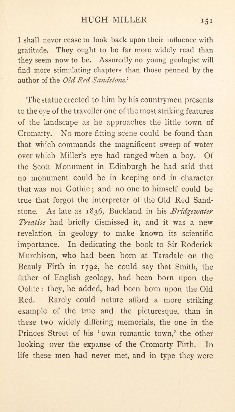I shall never cease to look back upon their influence with gratitude. They ought to be far more widely read than they seem now to be. Assuredly no young geologist will find more stimulating chapters than those penned by the author of the Old Red Sandstone} The statue erected to him by his countrymen presents to the eye of the traveller one of the most striking features of the landscape as he approaches the little town of Cromarty. No more fitting scene could be found than that which commands the magnificent sweep of water over which Miller’s eye had ranged when a boy. Of the Scott Monument in Edinburgh he had said that no monument could be in keeping and in character that was not Gothic; and no one to himself could be true that forgot the interpreter of the Old Red Sand- stone. As late as 1836, Buckland in his Bridgewater Treatise had briefly dismissed it, and it was a new revelation in geology to make known its scientific importance. In dedicating the book to Sir Roderick Murchison, who had been born at Taradale on the Beauly Firth in 1792, he could say that Smith, the father of English geology, had been born upon the Oolite: they, he added, had been born upon the Old Red. Rarely could nature afford a more striking example of the true and the picturesque, than in these two widely differing memorials, the one in the Princes Street of his ‘ own romantic town,’ the other looking over the expanse of the Cromarty Firth. In life these men had never met, and in type they were