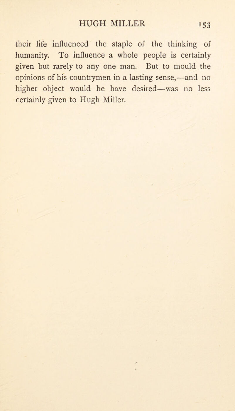 their life influenced the staple of the thinking of humanity. To influence a whole people is certainly given but rarely to any one man. But to mould the opinions of his countrymen in a lasting sense,—and no higher object would he have desired—was no less certainly given to Hugh Miller.