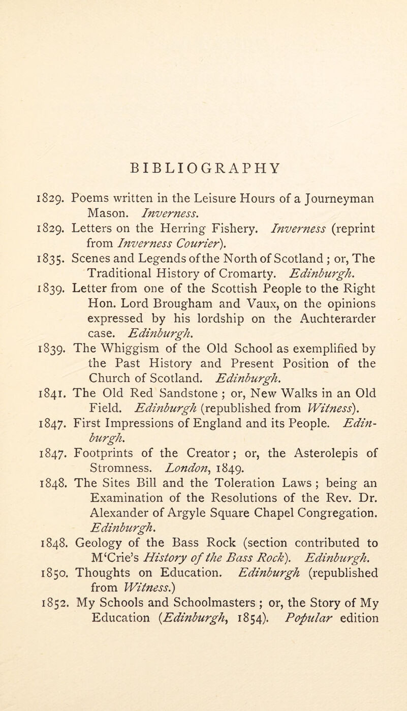 BIBLIOGRAPHY 1829. Poems written in the Leisure Hours of a Journeyman Mason. Inverness. 1829. Letters on the Herring Fishery. Inverness (reprint from Inverness Courier). 1835. Scenes and Legends of the Northof Scotland; or, The Traditional History of Cromarty. Edinburgh. 1839. Letter from one of the Scottish People to the Right Hon. Lord Brougham and Vaux, on the opinions expressed by his lordship on the Auchterarder case. Edmburgh. 1839. The Whiggism of the Old School as exemplified by the Past History and Present Position of the Church of Scotland. Edinburgh. 1841. The Old Red Sandstone ; or, New Walks in an Old Field. Edinburgh (republished from Witness). 1847. First Impressions of England and its People. Edin- burgh. 1847. Footprints of the Creator; or, the Asterolepis of Stromness. London.^ 1849. 1848. The Sites Bill and the Toleration Laws ; being an Examination of the Resolutions of the Rev. Dr. Alexander of Argyle Square Chapel Congregation. Edmburgh. 1848. Geology of the Bass Rock (section contributed to M‘Crie’s History of the Bass Rock). Edinburgh. 1850. Thoughts on Education. Edinburgh (republished from Witness.) 1852. My Schools and Schoolmasters ; or, the Story of My Education {Edinburgh^ 1854). Popular edition