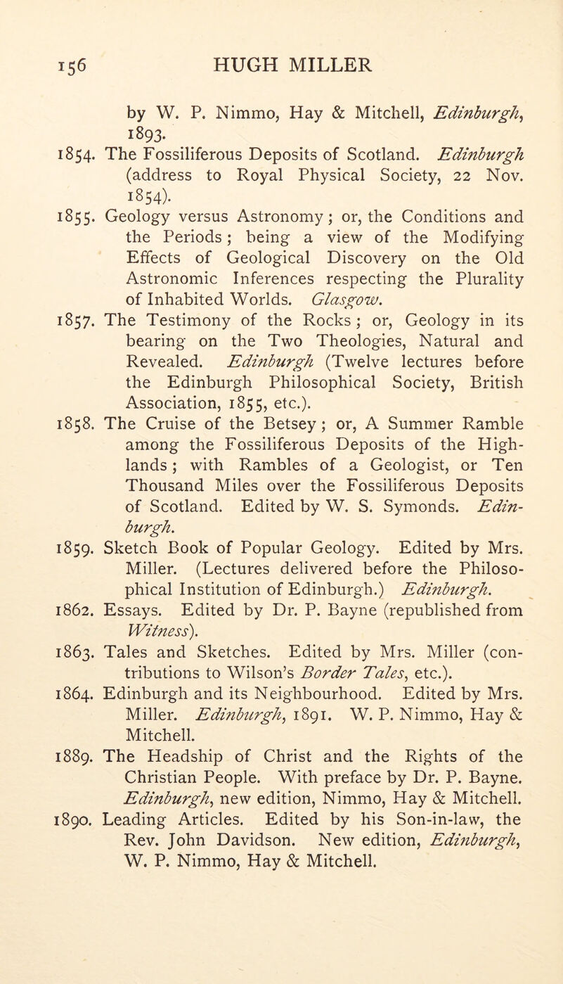 by W. P. Nimmo, Hay & Mitchell, Edinburgh^ 1893. 1854. The Fossiliferous Deposits of Scotland. Edinburgh (address to Royal Physical Society, 22 Nov. 1854). 1855. Geology versus Astronomy; or, the Conditions and the Periods; being a view of the Modifying Effects of Geological Discovery on the Old Astronomic Inferences respecting the Plurality of Inhabited Worlds. Glasgow. 1857. The Testimony of the Rocks; or, Geology in its bearing on the Two Theologies, Natural and Revealed. Edinburgh (Twelve lectures before the Edinburgh Philosophical Society, British Association, 1855, etc.). 1858. The Cruise of the Betsey; or, A Summer Ramble among the Fossiliferous Deposits of the High- lands ; with Rambles of a Geologist, or Ten Thousand Miles over the Fossiliferous Deposits of Scotland. Edited by W. S. Symonds. Edin- burgh. 1859. Sketch Book of Popular Geology. Edited by Mrs. Miller. (Lectures delivered before the Philoso- phical Institution of Edinburgh.) Edinburgh. 1862. Essays. Edited by Dr. P. Bayne (republished from Witness). 1863. Tales and Sketches. Edited by Mrs. Miller (con- tributions to Wilson’s Border Tales., etc.). 1864. Edinburgh and its Neighbourhood. Edited by Mrs. Miller. Edinburgh., 1891. W. P. Nimmo, Hay & Mitchell. 1889. The Headship of Christ and the Rights of the Christian People. With preface by Dr. P. Bayne. Edinburgh, new edition, Nimmo, Hay & Mitchell. 1890. Leading Articles. Edited by his Son-in-law, the Rev. John Davidson. New edition, Edinburgh, W. P. Nimmo, Hay & Mitchell.