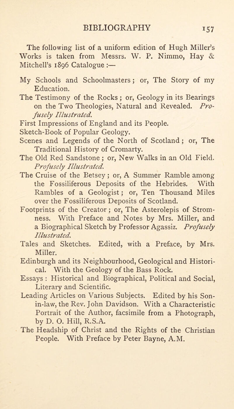 The following list of a uniform edition of Hugh Miller’s Works is taken from Messrs. W. P. Nimmo, Hay & Mitchell’s 1896 Catalogue :— My Schools and Schoolmasters; or, The Story of my Education. The Testimony of the Rocks; or, Geology in its Bearings on the Two Theologies, Natural and Revealed. Pro- fusely Illustrated. First Impressions of England and its People. Sketch-Book of Popular Geology. Scenes and Legends of the North of Scotland; or. The Traditional History of Cromarty. The Old Red Sandstone ; or. New Walks in an Old Field. Profusely Illustrated. The Cruise of the Betsey; or, A Summer Ramble among the Fossiliferous Deposits of the Hebrides. With Rambles of a Geologist; or. Ten Thousand Miles over the Fossiliferous Deposits of Scotland. Footprints of the Creator; or. The Asterolepis of Strom- ness. With Preface and Notes by Mrs. Miller, and a Biographical Sketch by Professor Agassiz. Profusely Illustrated. Tales and Sketches. Edited, with a Preface, by Mrs. Miller. Edinburgh and its Neighbourhood, Geological and Histori- cal. With the Geology of the Bass Rock. Essays : Historical and Biographical, Political and Social, Literary and Scientific. Leading Articles on Various Subjects. Edited by his Son- in-law, the Rev. John Davidson. With a Characteristic Portrait of the Author, facsimile from a Photograph, by D. O. Hill, R.S.A. The Headship of Christ and the Rights of the Christian People. With Preface by Peter Bayne, A.M.