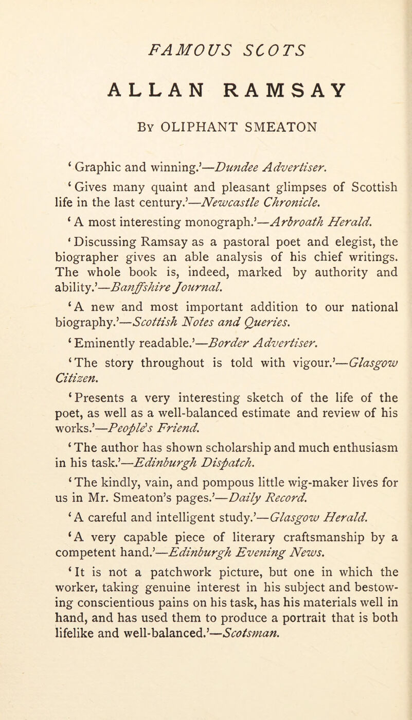 ALLAN RAMSAY By OLIPHANT SMEATON ‘ Graphic and winning.’—Dundee Advertiser. ‘ Gives many quaint and pleasant glimpses of Scottish life in the last century.’—Newcastle Chronicle. ‘ A most interesting monograph.’—Arbroath Herald. ‘ Discussing Ramsay as a pastoral poet and elegist, the biographer gives an able analysis of his chief writings. The whole book is, indeed, marked by authority and ability.’—Ba7iffshire Jourtial. ‘A new and most important addition to our national biography.’—Scottish Notes aftd Queries. ‘ Eminently readable.’—Border Advertiser. ‘The story throughout is told with vigour.’—Glasgow Citizen. ‘Presents a very interesting sketch of the life of the poet, as well as a well-balanced estimate and review of his works.’—Peoples Friend. ‘ The author has shown scholarship and much enthusiasm in his task.’—Edinburgh Dispatch. ‘ The kindly, vain, and pompous little wig-maker lives for us in Mr. Smeaton’s pages.’—Daily Record. ‘A careful and intelligent study.’—Glasgow Herald. ‘A very capable piece of literary craftsmanship by a competent hand.’—Edinburgh Evening News. ‘ It is not a patchwork picture, but one in which the worker, taking genuine interest in his subject and bestow- ing conscientious pains on his task, has his materials well in hand, and has used them to produce a portrait that is both lifelike and well-balanced.’—Scotsman.