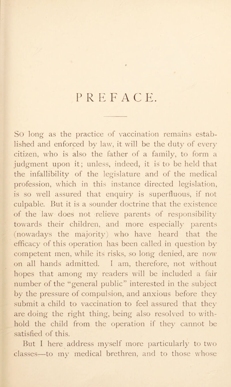 P R E F A C E. So long as the practice of vaccination remains estab- lished and enforced by law, it will be the duty of every citizen, who is also the father of a family, to form a judgment upon it; unless, indeed, it is to be held that the infallibility of the legislature and of the medical profession, which in this instance directed legislation, is so well assured that enquiry is superfluous, if not culpable. But it is a sounder doctrine that the existence of the law does not relieve parents of responsibility towards their children, and more especially parents (nowadays the majority) who have heard that the efficacy of this operation has been called in question by competent men, while its risks, so long denied, are now on all hands admitted. I am, therefore, not without hopes that among my readers will be included a fair number of the “general public” interested in the subject by the pressure of compulsion, and anxious before they submit a child to vaccination to feel assured that they are doing the right thing, being also resolved to with- hold the child from the operation if they cannot be satisfied of this. But I here address myself more particularly to two classes—to my medical brethren, and to those whose