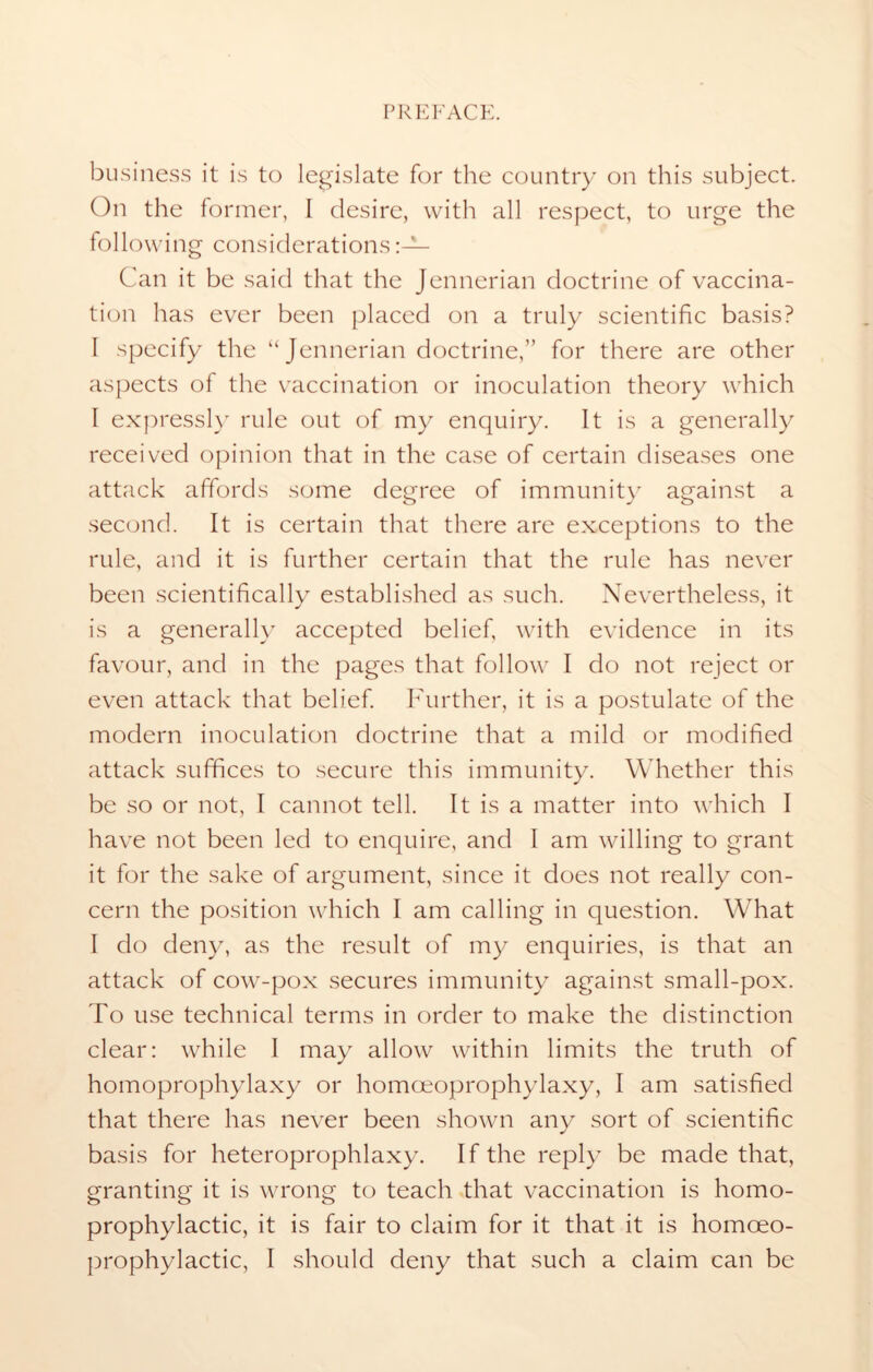 business it is to legislate for the country on this subject. On the former, I desire, with all respect, to urge the following considerations Can it be said that the Jennerian doctrine of vaccina- tion has ever been placed on a truly scientific basis? I specify the “Jennerian doctrine,” for there are other aspects of the vaccination or inoculation theory which I expressly rule out of my enquiry. It is a generally received opinion that in the case of certain diseases one attack affords some degree of immunity against a second. It is certain that there are exceptions to the rule, and it is further certain that the rule has never been scientifically established as such. Nevertheless, it is a generally accepted belief, with evidence in its favour, and in the pages that follow I do not reject or even attack that belief. Further, it is a postulate of the modern inoculation doctrine that a mild or modified attack suffices to secure this immunity. Whether this be so or not, I cannot tell. It is a matter into which I have not been led to enquire, and I am willing to grant it for the sake of argument, since it does not really con- cern the position which I am calling in question. What I do deny, as the result of my enquiries, is that an attack of cow-pox secures immunity against small-pox. To use technical terms in order to make the distinction clear: while I may allow within limits the truth of homoprophylaxy or homoeoprophylaxy, I am satisfied that there has never been shown any sort of scientific basis for heteroprophlaxy. If the reply be made that, granting it is wrong to teach that vaccination is homo- prophylactic, it is fair to claim for it that it is homoeo- prophylactic, I should deny that such a claim can be