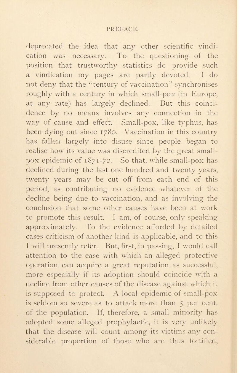 deprecated the idea that any other scientific vindi- cation was necessary. To the questioning of the position that trustworthy statistics do provide such a vindication my pages are partly devoted. I do not deny that the “century of vaccination” synchronises roughly with a century in which small-pox (in Europe, at any rate) has largely declined. But this coinci- dence by no means involves any connection in the way of cause and effect. Small-pox, like typhus, has been dying out since 1780. Vaccination in this country has fallen largely into disuse since people began to realise how its value was discredited by the great small- pox epidemic of 1871-72. So that, while small-pox has declined during the last one hundred and twenty years, twenty years may be cut off from each end of this period, as contributing no evidence whatever of the decline being due to vaccination, and as involving the conclusion that some other causes have been at work to promote this result. I am, of course, only speaking approximately. To the evidence afforded by detailed cases criticism of another kind is applicable, and to this I will presently refer. But, first, in passing, I would call attention to the ease with which an alleged protective operation can acquire a great reputation as successful, more especially if its adoption should coincide with a decline from other causes of the disease against which it is supposed to protect. A local epidemic of small-pox is seldom so severe as to attack more than 5 per cent, of the population. If, therefore, a small minority has adopted some alleged prophylactic, it is very unlikely that the disease will count among its victims any con- siderable proportion of those who are thus fortified,