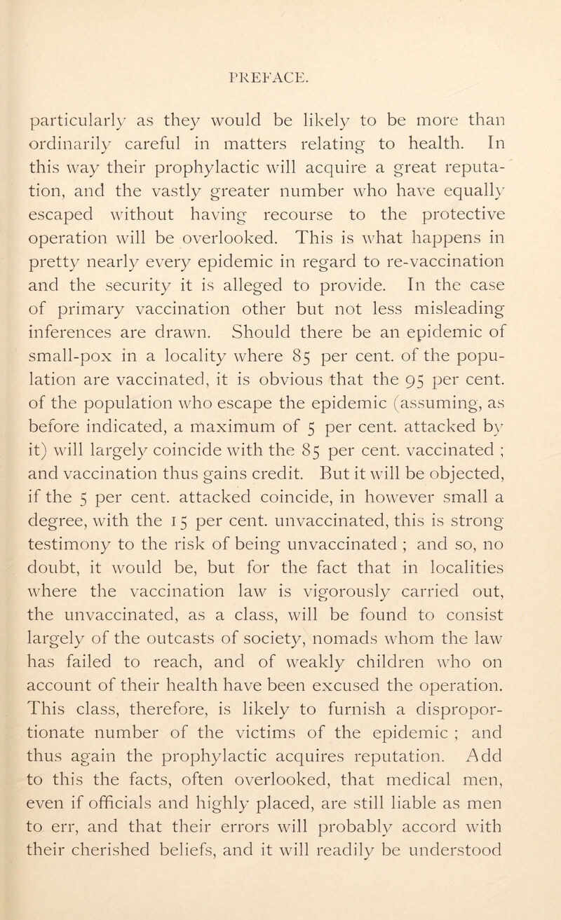 particularly as they would be likely to be more than ordinarily careful in matters relating to health. In this way their prophylactic will acquire a great reputa- tion, and the vastly greater number who have equally escaped without having recourse to the protective operation will be overlooked. This is what happens in pretty nearly every epidemic in regard to re-vaccination and the security it is alleged to provide. In the case of primary vaccination other but not less misleading inferences are drawn. Should there be an epidemic of small-pox in a locality where 85 per cent, of the popu- lation are vaccinated, it is obvious that the 95 per cent, of the population who escape the epidemic (assuming, as before indicated, a maximum of 5 per cent, attacked by it) will largely coincide with the 85 per cent, vaccinated ; and vaccination thus gains credit. But it will be objected, if the 5 per cent, attacked coincide, in however small a degree, with the 15 per cent, unvaccinated, this is strong testimony to the risk of being unvaccinated ; and so, no doubt, it would be, but for the fact that in localities where the vaccination law is vigorously carried out, the unvaccinated, as a class, will be found to consist largely of the outcasts of society, nomads whom the law has failed to reach, and of weakly children who on account of their health have been excused the operation. This class, therefore, is likely to furnish a dispropor- tionate number of the victims of the epidemic ; and thus again the prophylactic acquires reputation. Add to this the facts, often overlooked, that medical men, even if officials and highly placed, are still liable as men to err, and that their errors will probably accord with their cherished beliefs, and it will readily be understood