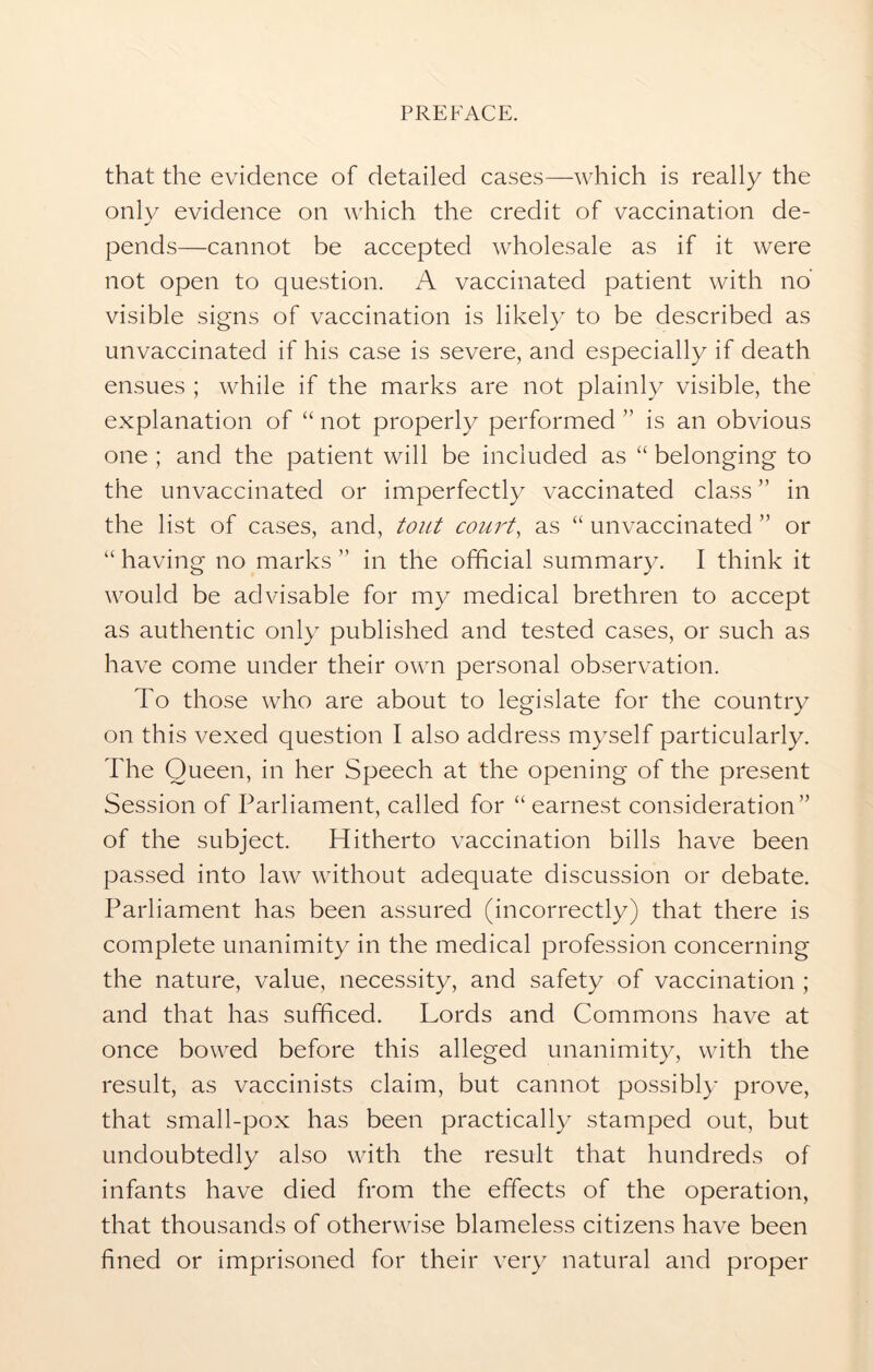 that the evidence of detailed cases—which is really the only evidence on which the credit of vaccination de- pends—cannot be accepted wholesale as if it were not open to question. A vaccinated patient with no visible signs of vaccination is likely to be described as unvaccinated if his case is severe, and especially if death ensues ; while if the marks are not plainly visible, the explanation of “ not properly performed ” is an obvious one ; and the patient will be included as “ belonging to the unvaccinated or imperfectly vaccinated class'’ in the list of cases, and, tout court, as “ unvaccinated ” or “ having no marks ” in the official summary. I think it would be advisable for my medical brethren to accept as authentic only published and tested cases, or such as have come under their own personal observation. To those who are about to legislate for the country on this vexed question I also address myself particularly. The Queen, in her Speech at the opening of the present Session of Parliament, called for “ earnest consideration” of the subject. Hitherto vaccination bills have been passed into law without adequate discussion or debate. Parliament has been assured (incorrectly) that there is complete unanimity in the medical profession concerning the nature, value, necessity, and safety of vaccination ; and that has sufficed. Lords and Commons have at once bowed before this alleged unanimity, with the result, as vaccinists claim, but cannot possibly prove, that small-pox has been practically stamped out, but undoubtedly also with the result that hundreds of infants have died from the effects of the operation, that thousands of otherwise blameless citizens have been fined or imprisoned for their very natural and proper