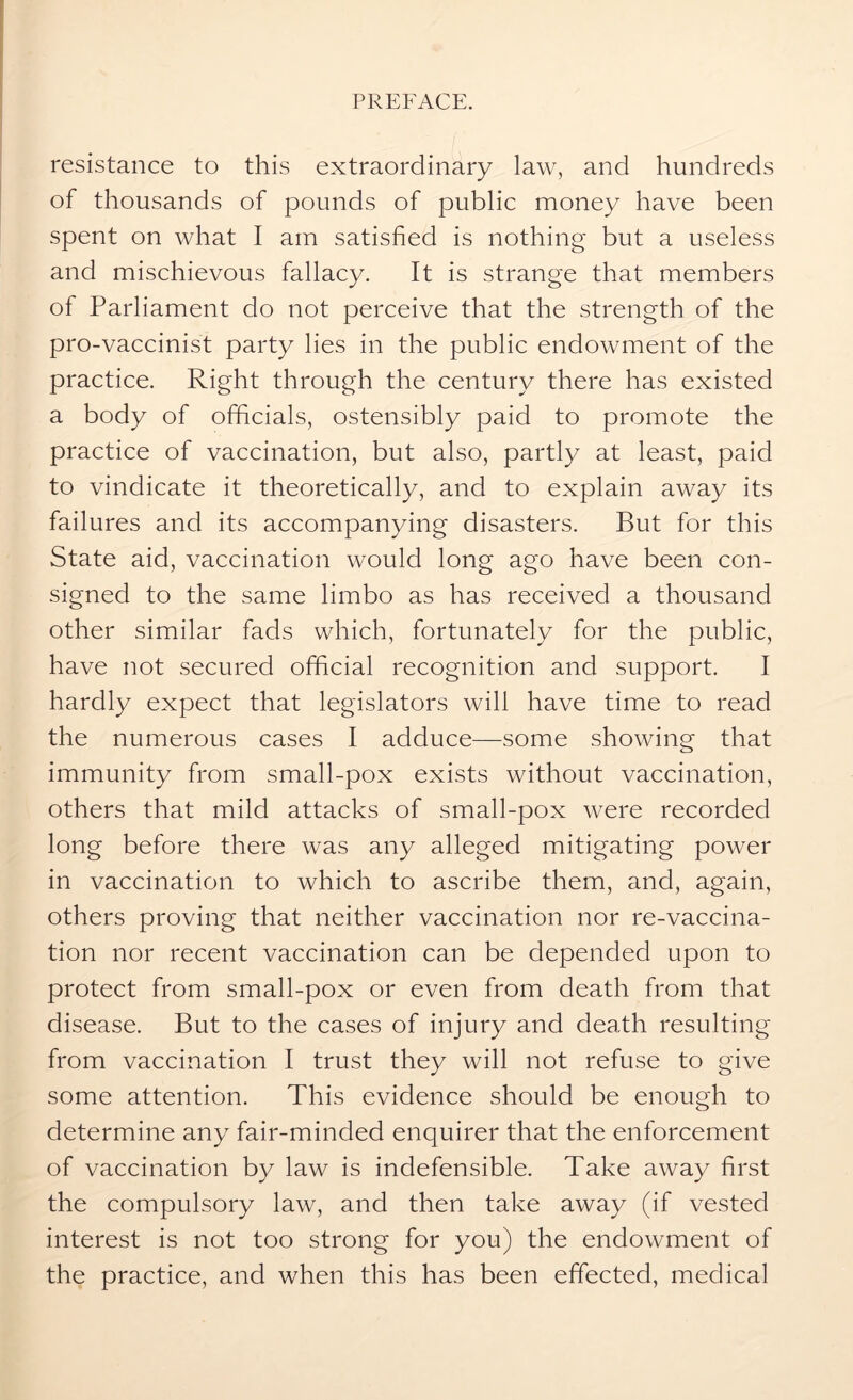 resistance to this extraordinary law, and hundreds of thousands of pounds of public money have been spent on what I am satisfied is nothing but a useless and mischievous fallacy. It is strange that members of Parliament do not perceive that the strength of the pro-vaccinist party lies in the public endowment of the practice. Right through the century there has existed a body of officials, ostensibly paid to promote the practice of vaccination, but also, partly at least, paid to vindicate it theoretically, and to explain away its failures and its accompanying disasters. But for this State aid, vaccination would long ago have been con- signed to the same limbo as has received a thousand other similar fads which, fortunately for the public, have not secured official recognition and support. I hardly expect that legislators will have time to read the numerous cases I adduce—some showing that immunity from small-pox exists without vaccination, others that mild attacks of small-pox were recorded long before there was any alleged mitigating power in vaccination to which to ascribe them, and, again, others proving that neither vaccination nor re-vaccina- tion nor recent vaccination can be depended upon to protect from small-pox or even from death from that disease. But to the cases of injury and death resulting from vaccination I trust they will not refuse to give some attention. This evidence should be enough to determine any fair-minded enquirer that the enforcement of vaccination by law is indefensible. Take away first the compulsory law, and then take away (if vested interest is not too strong for you) the endowment of the practice, and when this has been effected, medical