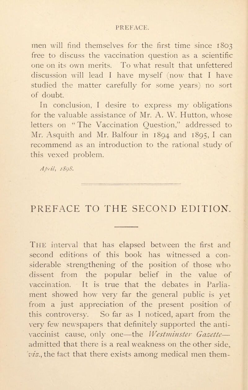 men will find themselves for the first time since 1803 free to discuss the vaccination question as a scientific one on its own merits. To what result that unfettered discussion will lead I have myself (now that I have studied the matter carefully for some years) no sort of doubt. In conclusion, I desire to express my obligations for the valuable assistance of Mr. A. W. Hutton, whose letters on “The Vaccination Question,” addressed to Mr. Asquith and Mr. Balfour in 1894 and 1895, I can recommend as an introduction to the rational study of this vexed problem. April, i8g8. PREFACE TO THE SECOND EDITION. The interval that has elapsed between the first and second editions of this book has witnessed a con- siderable strengthening of the position of those who dissent from the popular belief in the value of vaccination. It is true that the debates in Parlia- ment showed how very far the general public is yet from a just appreciation of the present position of this controversy. So far as I noticed, apart from the very few newspapers that definitely supported the anti- vaccinist cause, only one—the Westminster Gazette— admitted that there is a real weakness on the other side,. viz., the fact that there exists among medical men them-