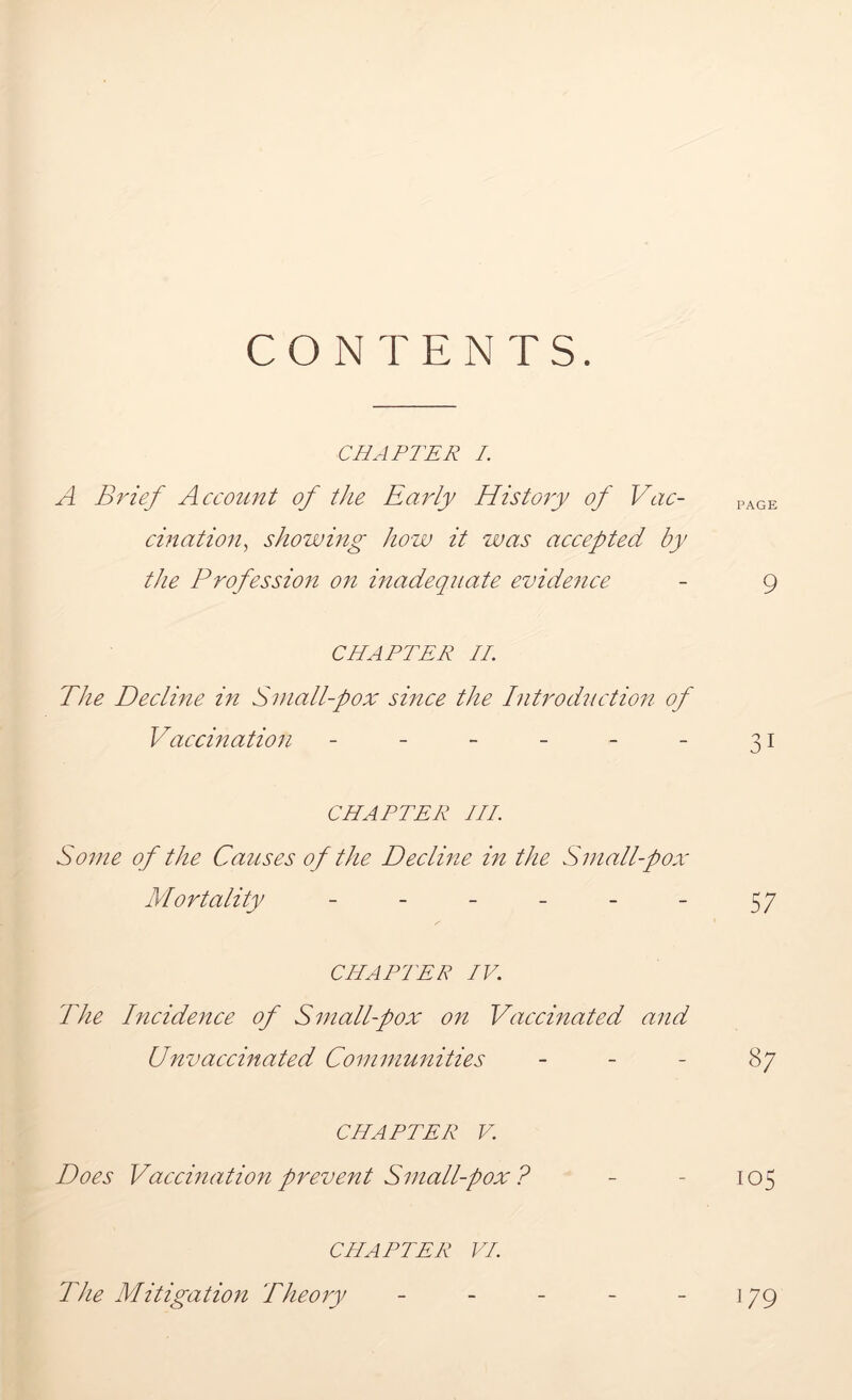 CONTENTS. CHAPTER I. A Brief Account of the Early History of Vac- PAGE cination, showing how it was accepted by the Profession on inadequate evidence - 9 CHAPTER IE The Decline in Small-pox since the Introduction of Vaccination - - - - - - 31 CHAPTER III. Some of the Causes of the Decline in the Small-pox Mortality - - - - - - 57 CHARIER IV. The Incidence of Small-pox on Vaccinated and Unvaccinated Communities 87 CHAPTER V. Does Vaccination prevent Small-pox ? - - 105 CHAPTER VI. The Mitigation Theory 179