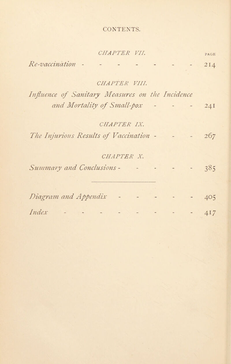 CHAPTER VII. PAGE Re-vaccination - - - - - - - 214 CHAPTER VIII. Influence of Sanitary Measures on the Incidence a?id Mortality of Sniall-pox - - - 241 CHAPTER IX. The Injurious Results of Vaccination - - 267 CHAPTER X. Summary and Conclusions - - - - -385 Diagram and Appendix - - - - 405 Index - - - - - - - 417