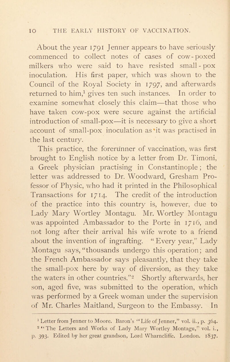 About the year 1791 Jenner appears to have seriously commenced to collect notes of cases of cow-poxed milkers who were said to have resisted small - pox inoculation. His first paper, which was shown to the Council of the Royal Society in 1797, and afterwards returned to him,1 gives ten such instances. In order to examine somewhat closely this claim—that those who have taken cow-pox were secure against the artificial introduction of small-pox—it is necessary to give a short account of small-pox inoculation as'it was practised in the last century. This practice, the forerunner of vaccination, was first brought to English notice by a letter from Dr. Timoni, a Greek physician practising in Constantinople; the letter was addressed to Dr. Woodward, Gresham Pro- fessor of Physic, who had it printed in the Philosophical Transactions for 1714. The credit of the introduction of the practice into this country is, however, due to Lady Mary Wortley Montagu. Mr. Wortley Montagu was appointed Ambassador to the Porte in 1716, and not long after their arrival his wife wrote to a friend about the invention of ingrafting. “ Every year,” Lady Montagu says, “thousands undergo this operation; and the French Ambassador says pleasantly, that they take the small-pox here by way of diversion, as they take the waters in other countries.”2 Shortly afterwards, her son, aged five, was submitted to the operation, which was performed by a Greek woman under the supervision of Mr. Charles Maitland, Surgeon to the Embassy. In 1 Letter from Jenner to Moore. Baron’s “ Life of Jenner,” vol. ii., p. 364. 2 “ The Letters and Works of Lady Mary Wortley Montagu,” vol. i.,