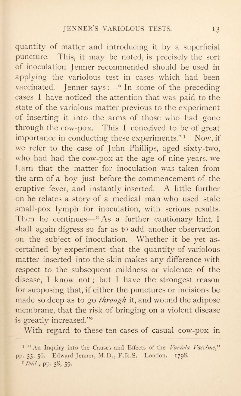 quantity of matter and introducing it by a superficial puncture. This, it may be noted, is precisely the sort of inoculation Jenner recommended should be used in applying the variolous test in cases which had been vaccinated. Jenner says “ In some of the preceding cases I have noticed the attention that was paid to the state of the variolous matter previous to the experiment of inserting it into the arms of those who had gone through the cow-pox. This I conceived to be of great importance in conducting these experiments.”1 2 Now, if we refer to the case of John Phillips, aged sixty-two, who had had the cow-pox at the age of nine years, we l.arn that the matter for inoculation was taken from the arm of a boy just before the commencement of the eruptive fever, and instantly inserted. A little further on he relates a story of a medical man who used stale small-pox lymph for inoculation, with serious results. Then he continues—“ As a further cautionary hint, I shall again digress so far as to add another observation on the subject of inoculation. Whether it be yet as- certained by experiment that the quantity of variolous matter inserted into the skin makes any difference with respect to the subsequent mildness or violence of the disease, I know not; but I have the strongest reason for supposing that, if either the punctures or incisions be made so deep as to go through it, and wound the adipose membrane, that the risk of bringing on a violent disease is greatly increased.”9 With regard to these ten cases of casual cow-pox in 1 “An Inquiry into the Causes and Effects of the Variola Vaccina pp. 55, 56. Edward Jenner, M.I)., F.R.S. London. 1798. 2 Ibid., pp. 58, 59.