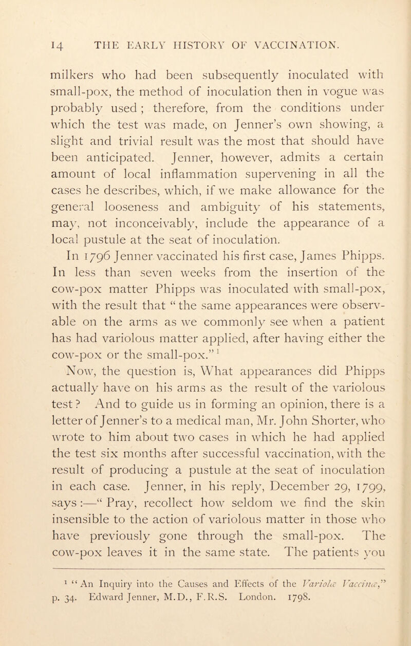 milkers who had been subsequently inoculated with small-pox, the method of inoculation then in vogue was probably used; therefore, from the conditions under which the test was made, on Jenner’s own showing, a slight and trivial result was the most that should have been anticipated. Jenner, however, admits a certain amount of local inflammation supervening in all the cases he describes, which, if we make allowance for the general looseness and ambiguity of his statements, may, not inconceivably, include the appearance of a local pustule at the seat of inoculation. In 1796 Jenner vaccinated his first case, James Phipps. In less than seven weeks from the insertion of the cow-pox matter Phipps was inoculated with small-pox, with the result that “ the same appearances were observ- able on the arms as we commonly see when a patient has had variolous matter applied, after having either the cow-pox or the small-pox.”1 Now, the question is, What appearances did Phipps actually have on his arms as the result of the variolous test ? And to guide us in forming an opinion, there is a letter of Jenner’s to a medical man, Mr. John Shorter, who wrote to him about two cases in which he had applied the test six months after successful vaccination, with the result of producing a pustule at the seat of inoculation in each case. Jenner, in his reply, December 29, 1799, says :—“ Pray, recollect how seldom we find the skin insensible to the action of variolous matter in those who have previously gone through the small-pox. The cow-pox leaves it in the same state. The patients you 1 “An Inquiry into the Causes and Effects of the Variola Vaccina,” p. 34. Edward Jenner, M.D., F.R.S. London. 1798.