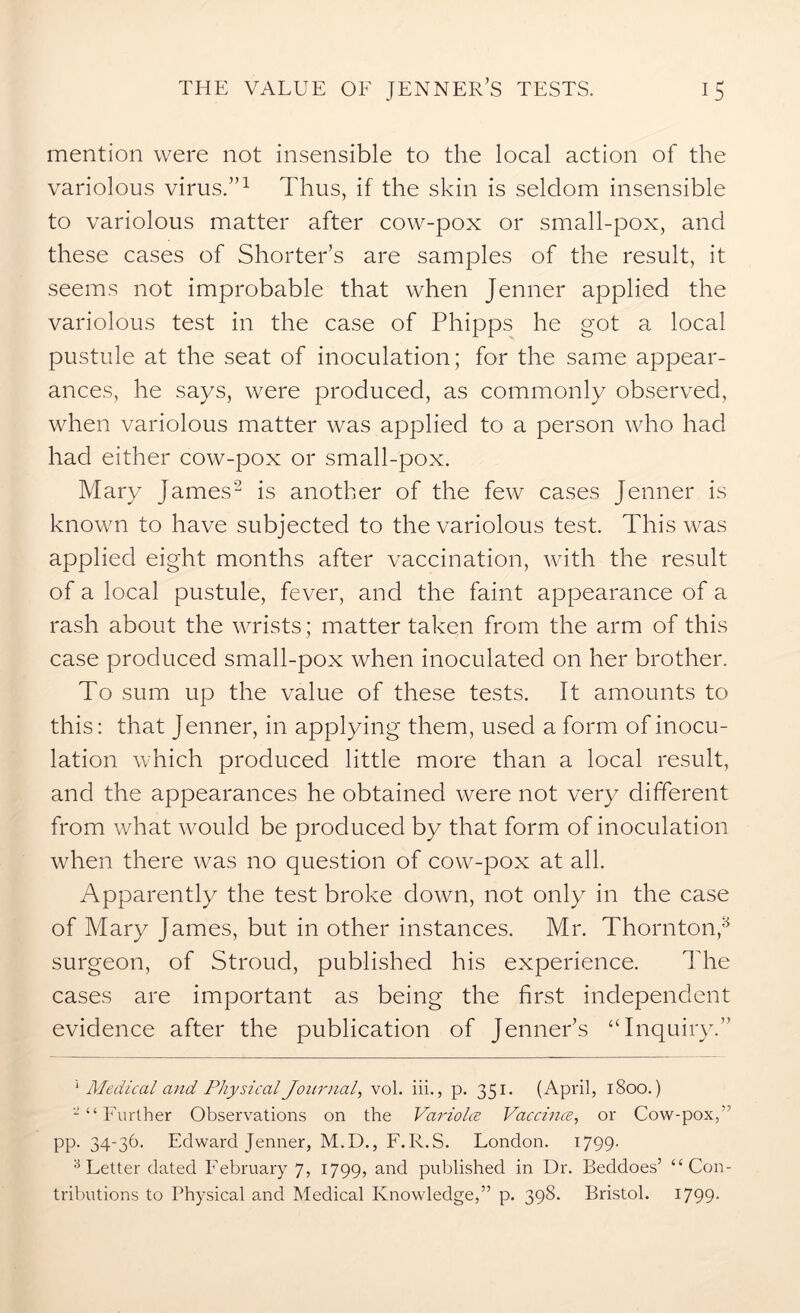 mention were not insensible to the local action of the variolous virus.”1 Thus, if the skin is seldom insensible to variolous matter after cow-pox or small-pox, and these cases of Shorter’s are samples of the result, it seems not improbable that when Jenner applied the variolous test in the case of Phipps he got a local pustule at the seat of inoculation; for the same appear- ances, he says, were produced, as commonly observed, when variolous matter was applied to a person who had had either cow-pox or small-pox. Mary James2 3 is another of the few cases jenner is known to have subjected to the variolous test. This was applied eight months after vaccination, with the result of a local pustule, fever, and the faint appearance of a rash about the wrists; matter taken from the arm of this case produced small-pox when inoculated on her brother. To sum up the value of these tests. It amounts to this: that Jenner, in applying them, used a form of inocu- lation which produced little more than a local result, and the appearances he obtained were not very different from what would be produced by that form of inoculation when there was no question of cow-pox at all. Apparently the test broke down, not only in the case of Mary James, but in other instances. Mr. Thornton,a surgeon, of Stroud, published his experience. The cases are important as being the first independent evidence after the publication of Jenner’s “Inquiry.” 1 Medical and Physical Journal, vol. iii., p. 351. (April, 1800.) 2 “ Further Observations on the Variolce Vaccines, or Cow-pox,” pp. 34-36. Edward Jenner, M.D., F.R.S. London. 1799. 3 Letter dated February 7, 1799, and published in Dr. Beddoes’ “Con- tributions to Physical and Medical Knowledge,” p. 398. Bristol. 1799-