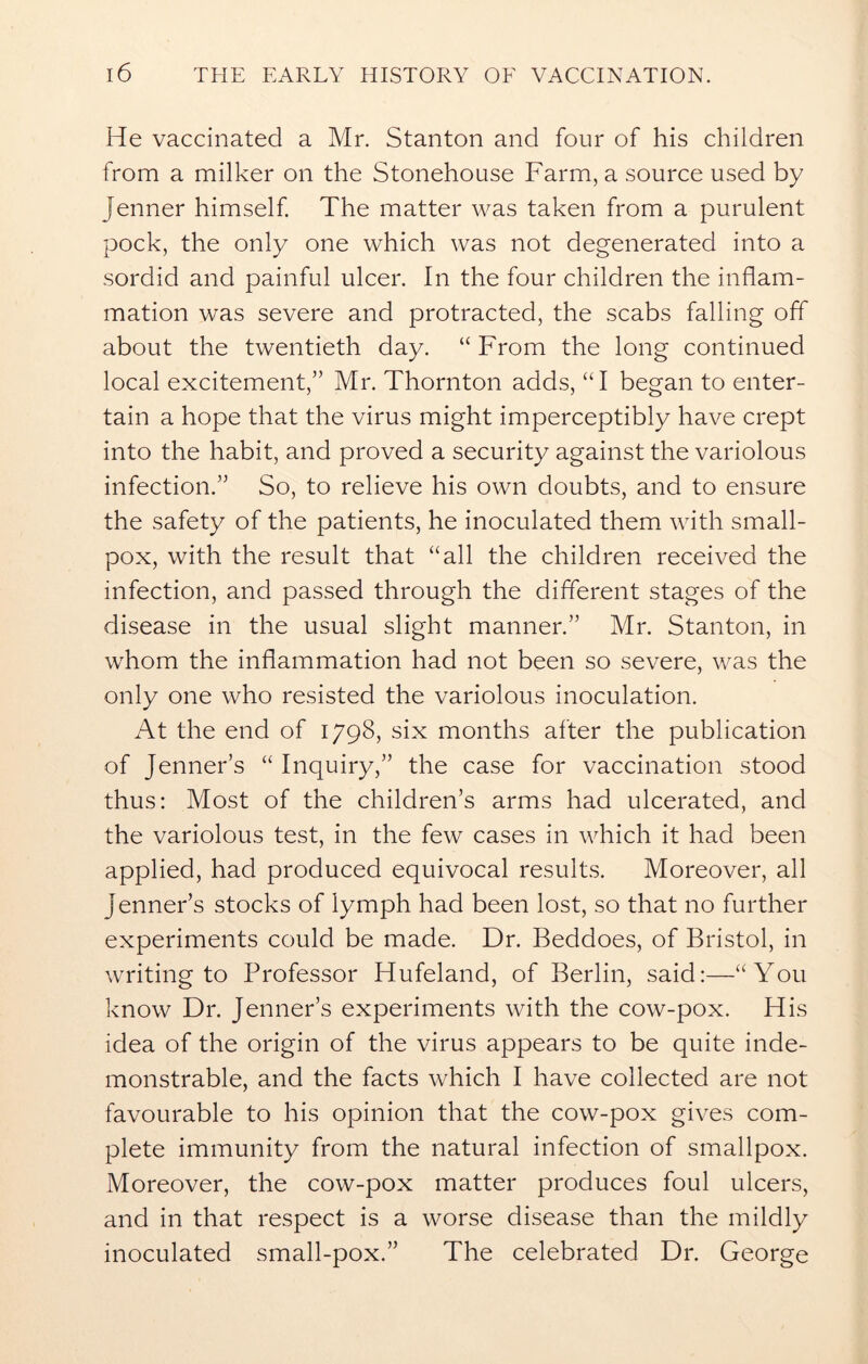 He vaccinated a Mr. Stanton and four of his children from a milker on the Stonehouse Farm, a source used by Jenner himself. The matter was taken from a purulent pock, the only one which was not degenerated into a sordid and painful ulcer. In the four children the inflam- mation was severe and protracted, the scabs falling off about the twentieth day. “ From the long continued local excitement,” Mr. Thornton adds, “I began to enter- tain a hope that the virus might imperceptibly have crept into the habit, and proved a security against the variolous infection.” So, to relieve his own doubts, and to ensure the safety of the patients, he inoculated them with small- pox, with the result that “all the children received the infection, and passed through the different stages of the disease in the usual slight manner.” Mr. Stanton, in whom the inflammation had not been so severe, was the only one who resisted the variolous inoculation. At the end of 1798, six months after the publication of Jenner’s “ Inquiry,” the case for vaccination stood thus: Most of the children’s arms had ulcerated, and the variolous test, in the few cases in which it had been applied, had produced equivocal results. Moreover, all Jenner’s stocks of lymph had been lost, so that no further experiments could be made. Dr. Beddoes, of Bristol, in writing to Professor Hufeland, of Berlin, said:—“You know Dr. Jenner’s experiments with the cow-pox. His idea of the origin of the virus appears to be quite inde- monstrable, and the facts which I have collected are not favourable to his opinion that the cow-pox gives com- plete immunity from the natural infection of smallpox. Moreover, the cow-pox matter produces foul ulcers, and in that respect is a worse disease than the mildly inoculated small-pox.” The celebrated Dr. George