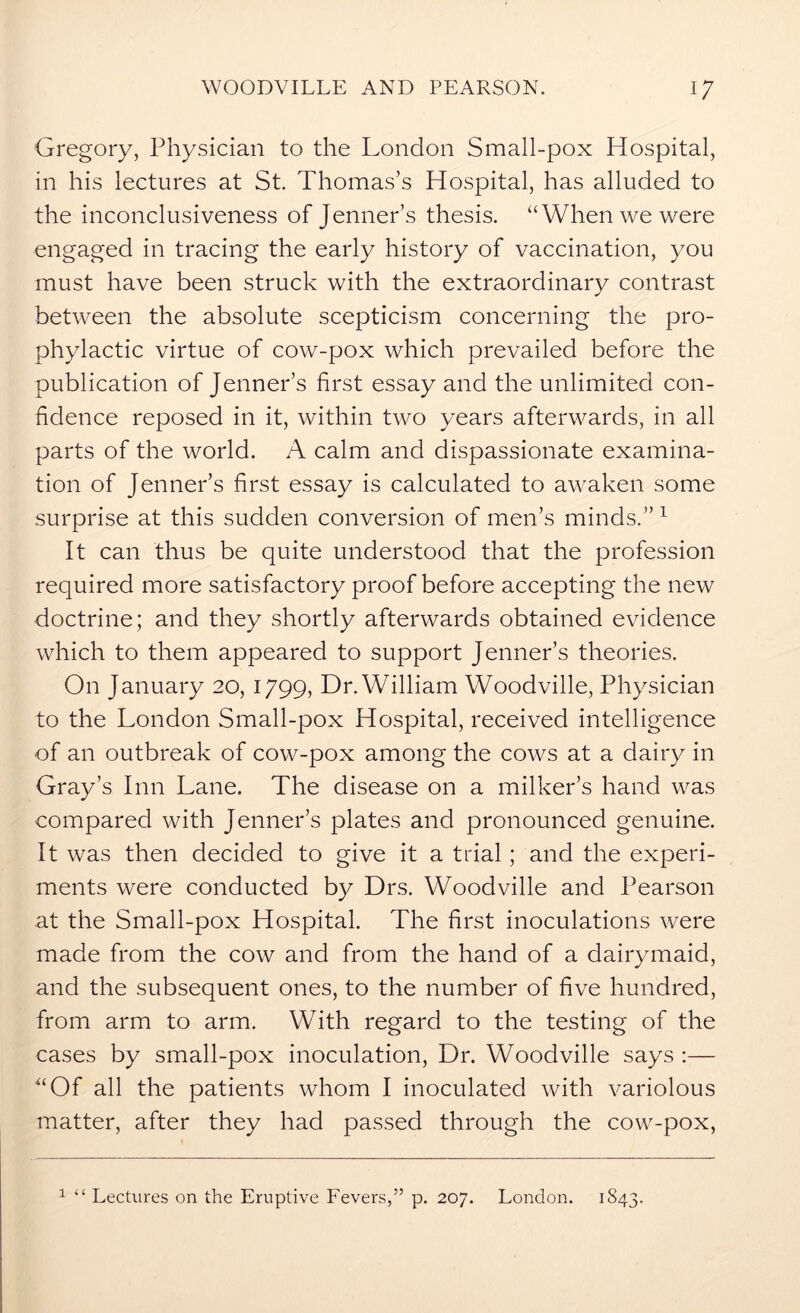 Gregory, Physician to the London Small-pox Hospital, in his lectures at St. Thomas’s Hospital, has alluded to the inconclusiveness of Jenner’s thesis. “When we were engaged in tracing the early history of vaccination, you must have been struck with the extraordinary contrast between the absolute scepticism concerning the pro- phylactic virtue of cow-pox which prevailed before the publication of Jenner’s first essay and the unlimited con- fidence reposed in it, within two years afterwards, in all parts of the world. A calm and dispassionate examina- tion of Jenner’s first essay is calculated to awaken some surprise at this sudden conversion of men’s minds.” 1 It can thus be quite understood that the profession required more satisfactory proof before accepting the new doctrine; and they shortly afterwards obtained evidence which to them appeared to support Jenner’s theories. On January 20, 1799, Dr. William Woodville, Physician to the London Small-pox Hospital, received intelligence of an outbreak of cow-pox among the cows at a dairy in Gray’s Inn Lane. The disease on a milker’s hand was compared with Jenner’s plates and pronounced genuine. It was then decided to give it a trial; and the experi- ments were conducted by Drs. Woodville and Pearson at the Small-pox Hospital. The first inoculations were made from the cow and from the hand of a dairymaid, and the subsequent ones, to the number of five hundred, from arm to arm. With regard to the testing of the cases by small-pox inoculation, Dr. Woodville says :— “Of all the patients whom I inoculated with variolous matter, after they had passed through the cow-pox, 1 “ Lectures on the Eruptive Fevers,” p. 207. London. 1843.