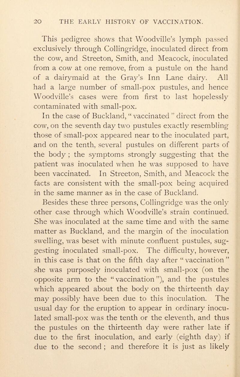 This pedigree shows that Woodville’s lymph passed exclusively through Collingridge, inoculated direct from the cow, and Streeton, Smith, and Meacock, inoculated from a cow at one remove, from a pustule on the hand of a dairymaid at the Gray’s Inn Lane dairy. All had a large number of small-pox pustules, and hence Woodville’s cases were from first to last hopelessly contaminated with small-pox. In the case of Buckland, “ vaccinated  direct from the cow, on the seventh day two pustules exactly resembling those of small-pox appeared near to the inoculated part, and on the tenth, several pustules on different parts of the body ; the symptoms strongly suggesting that the patient was inoculated when he was supposed to have been vaccinated. In Streeton, Smith, and Meacock the facts are consistent with the small-pox being acquired in the same manner as in the case of Buckland. Besides these three persons, Collingridge was the only other case through which Woodville’s strain continued. She was inoculated at the same time and with the same matter as Buckland, and the margin of the inoculation swelling, was beset with minute confluent pustules, sug- gesting inoculated small-pox. The difficulty, however, in this case is that on the fifth day after “ vaccination ” she was purposely inoculated with small-pox (on the opposite arm to the “ vaccination ”), and the pustules which appeared about the body on the thirteenth day may possibly have been due to this inoculation. The usual day for the eruption to appear in ordinary inocu- lated small-pox was the tenth or the eleventh, and thus the pustules on the thirteenth day were rather late if due to the first inoculation, and early (eighth day) if due to the second ; and therefore it is just as likely