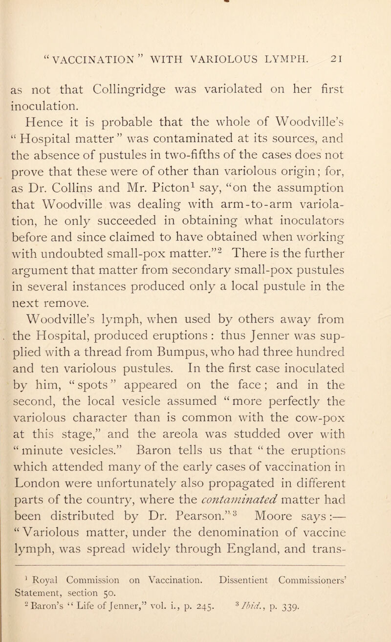 as not that Collingridge was variolated on her first inoculation. Hence it is probable that the whole of Woodville’s “ Hospital matter” was contaminated at its sources, and the absence of pustules in two-fifths of the cases does not prove that these were of other than variolous origin; for, as Dr. Collins and Mr. Picton1 say, “on the assumption that Woodville was dealing with arm-to-arm variola- tion, he only succeeded in obtaining what inoculators before and since claimed to have obtained when working with undoubted small-pox matter.”2 There is the further argument that matter from secondary small-pox pustules in several instances produced only a local pustule in the next remove. Woodville’s lymph, when used by others away from the Hospital, produced eruptions : thus Jenner was sup- plied with a thread from Bumpus, who had three hundred and ten variolous pustules. In the first case inoculated by him, “ spots ” appeared on the face; and in the second, the local vesicle assumed “ more perfectly the variolous character than is common with the cow-pox at this stage,” and the areola was studded over with “ minute vesicles.” Baron tells us that “ the eruptions which attended many of the early cases of vaccination in London were unfortunately also propagated in different parts of the country, where the contaminated matter had been distributed by Dr. Pearson.”3 Moore says :— “Variolous matter, under the denomination of vaccine lymph, was spread widely through England, and trans- 1 Royal Commission on Vaccination. Dissentient Commissioners’ Statement, section 50. 2 Baron’s “ Life of Jenner,” vol. i., p. 245. * Ibid., p. 339.