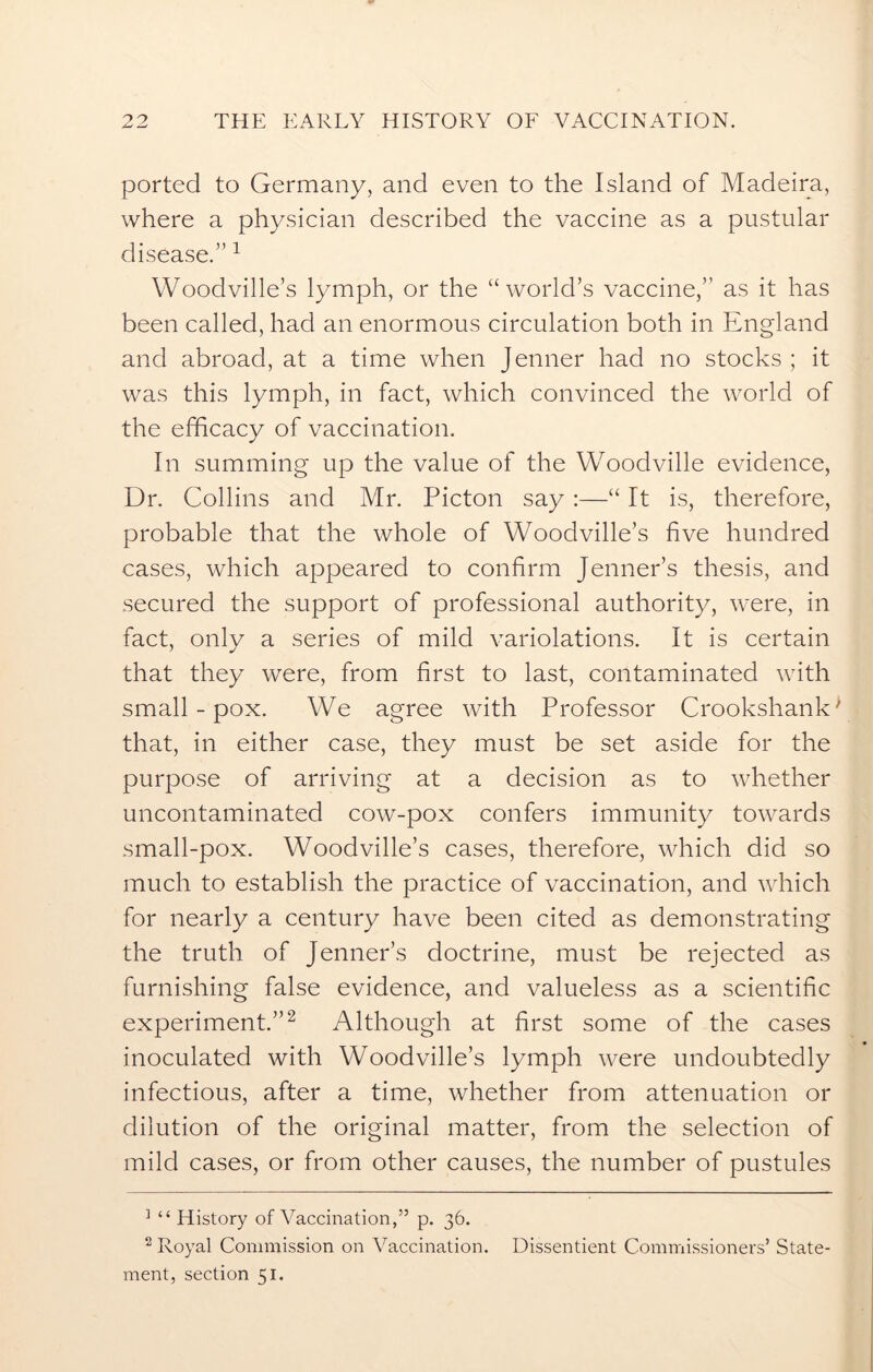 ported to Germany, and even to the Island of Madeira, where a physician described the vaccine as a pustular disease.” 1 Woodville’s lymph, or the “world’s vaccine,” as it has been called, had an enormous circulation both in England and abroad, at a time when Jenner had no stocks; it was this lymph, in fact, which convinced the world of the efficacy of vaccination. In summing up the value of the Woodville evidence, Dr. Collins and Mr. Picton say :—“ It is, therefore, probable that the whole of Woodville’s five hundred cases, which appeared to confirm Jenner’s thesis, and secured the support of professional authority, were, in fact, only a series of mild variolations. It is certain that they were, from first to last, contaminated with small - pox. We agree with Professor Crookshank' that, in either case, they must be set aside for the purpose of arriving at a decision as to whether uncontaminated cow-pox confers immunity towards small-pox. Woodville’s cases, therefore, which did so much to establish the practice of vaccination, and which for nearly a century have been cited as demonstrating the truth of Jenner’s doctrine, must be rejected as furnishing false evidence, and valueless as a scientific experiment.”2 Although at first some of the cases inoculated with Woodville’s lymph were undoubtedly infectious, after a time, whether from attenuation or dilution of the original matter, from the selection of mild cases, or from other causes, the number of pustules 1 “ History of Vaccination,” p. 36. 2 Royal Commission on Vaccination. Dissentient Commissioners’ State- ment, section 51.