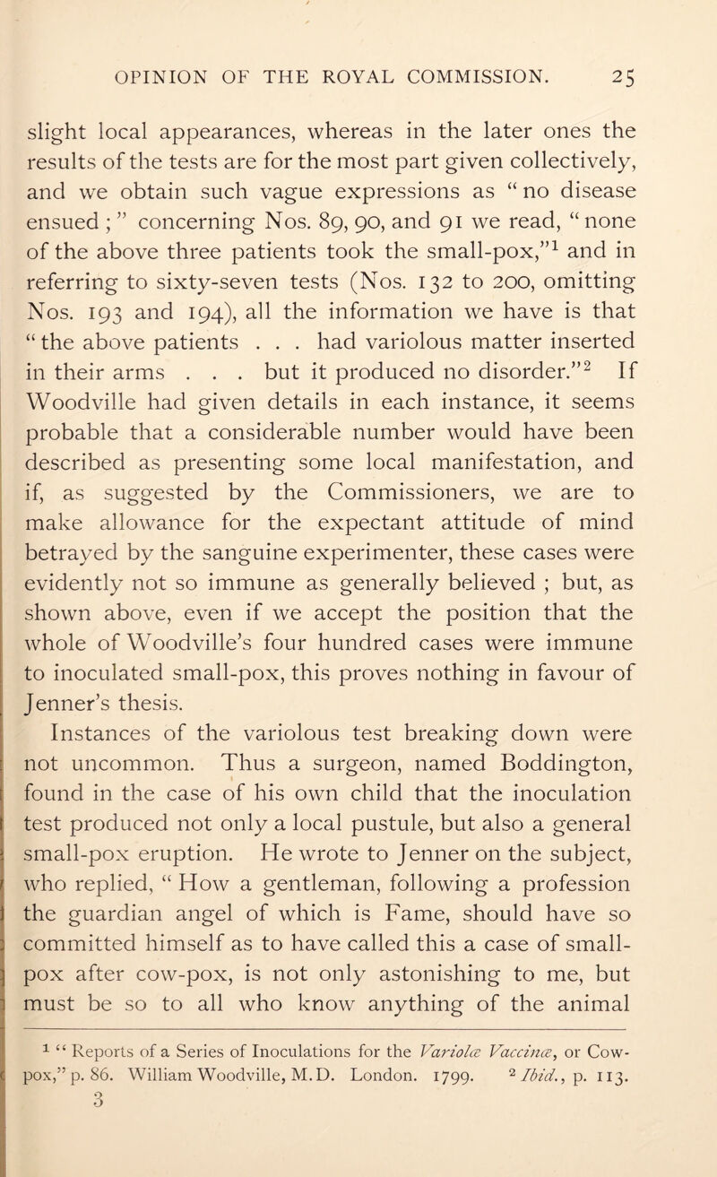 slight local appearances, whereas in the later ones the results of the tests are for the most part given collectively, and we obtain such vague expressions as “ no disease ensued ; ” concerning Nos. 89, 90, and 91 we read, “ none of the above three patients took the small-pox,”1 and in referring to sixty-seven tests (Nos. 132 to 200, omitting Nos. 193 and 194), all the information we have is that “ the above patients . . . had variolous matter inserted in their arms . . . but it produced no disorder.”2 3 If Woodville had given details in each instance, it seems probable that a considerable number would have been described as presenting some local manifestation, and if, as suggested by the Commissioners, we are to make allowance for the expectant attitude of mind betrayed by the sanguine experimenter, these cases were evidently not so immune as generally believed ; but, as shown above, even if we accept the position that the whole of Woodville’s four hundred cases were immune to inoculated small-pox, this proves nothing in favour of Jenner’s thesis. Instances of the variolous test breaking down were not uncommon. Thus a surgeon, named Boddington, found in the case of his own child that the inoculation test produced not only a local pustule, but also a general i small-pox eruption. He wrote to Jenner on the subject, I who replied, “ How a gentleman, following a profession the guardian angel of which is Fame, should have so committed himself as to have called this a case of small- pox after cow-pox, is not only astonishing to me, but must be so to all who know anything of the animal 1 “ Reports of a Series of Inoculations for the Variola Vaccina, or Cow- pox,” p. 86. William Woodville, M.D. London. 1799. 11 Ibid., p. 113. 3