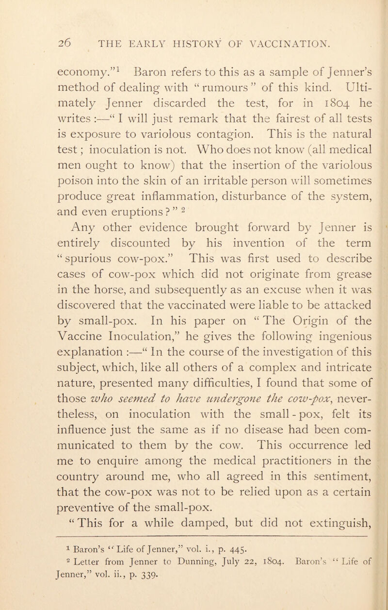 economy.”1 Baron refers to this as a sample of Jenner’s method of dealing with “ rumours ” of this kind. Ulti- mately Jenner discarded the test, for in 1804 he writes :—“ I will just remark that the fairest of all tests is exposure to variolous contagion. This is the natural test; inoculation is not. Who does not know (all medical men ought to know) that the insertion of the variolous poison into the skin of an irritable person will sometimes produce great inflammation, disturbance of the system, and even eruptions ? ” 2 Any other evidence brought forward by Jenner is entirely discounted by his invention of the term “ spurious cow-pox.” This was first used to describe cases of cow-pox which did not originate from grease in the horse, and subsequently as an excuse when it was discovered that the vaccinated were liable to be attacked by small-pox. In his paper on “ The Origin of the Vaccine Inoculation,” he gives the following ingenious explanation :—“ In the course of the investigation of this subject, which, like all others of a complex and intricate nature, presented many difficulties, I found that some of those who seemed to have undergone the cow-pox, never- theless, on inoculation with the small - pox, felt its influence just the same as if no disease had been com- municated to them by the cow. This occurrence led me to enquire among the medical practitioners in the country around me, who all agreed in this sentiment, that the cow-pox was not to be relied upon as a certain preventive of the small-pox. “ This for a while damped, but did not extinguish, 1 Baron’s “'Life of Jenner,” vol. i., p. 445. 2 Letter from Jenner to Dunning, July 22, 1S04. Baron’s “ Life of Jenner,” vol. ii., p. 339.