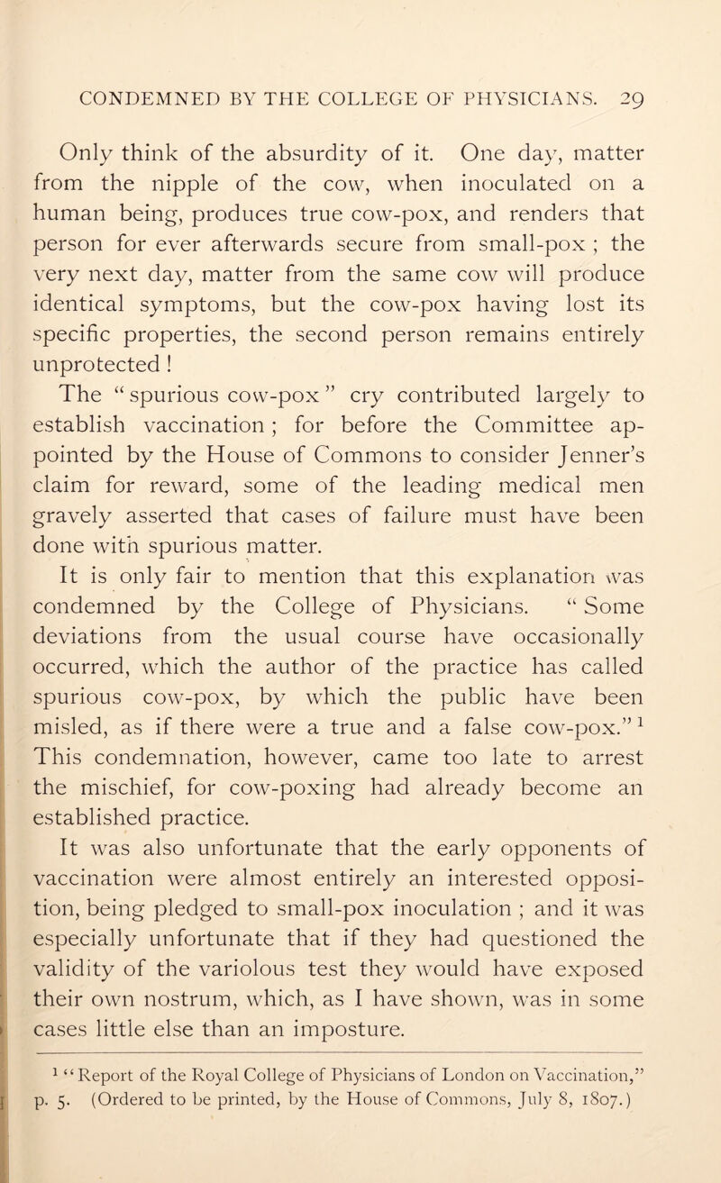 Only think of the absurdity of it. One day, matter from the nipple of the cow, when inoculated on a human being, produces true cow-pox, and renders that person for ever afterwards secure from small-pox ; the very next day, matter from the same cow will produce identical symptoms, but the cow-pox having lost its specific properties, the second person remains entirely unprotected ! The “ spurious cow-pox ” cry contributed largely to establish vaccination ; for before the Committee ap- pointed by the House of Commons to consider Jenner’s claim for reward, some of the leading medical men gravely asserted that cases of failure must have been done with spurious matter. It is only fair to mention that this explanation was condemned by the College of Physicians. “ Some deviations from the usual course have occasionally occurred, wrhich the author of the practice has called spurious cow-pox, by which the public have been misled, as if there were a true and a false cow-pox.” 1 This condemnation, however, came too late to arrest the mischief, for cow-poxing had already become an established practice. It was also unfortunate that the early opponents of vaccination were almost entirely an interested opposi- tion, being pledged to small-pox inoculation ; and it was especially unfortunate that if they had questioned the validity of the variolous test they would have exposed their own nostrum, which, as I have shown, was in some cases little else than an imposture. 1 “Report of the Royal College of Physicians of London on Vaccination,” p. 5. (Ordered to be printed, by the House of Commons, July 8, 1807.)