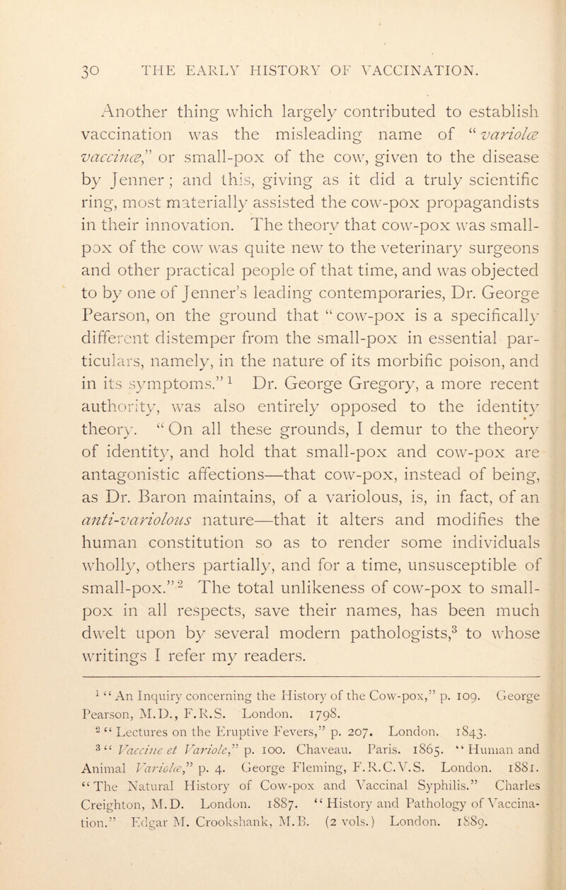 Another thing which largely contributed to establish vaccination was the misleading name of “ variola; vaccina” or small-pox of the cow, given to the disease by Jenner; and this, giving as it did a truly scientific ring, most materially assisted the cow-pox propagandists in their innovation. The theory that cow-pox was small- pox of the cow was quite new to the veterinary surgeons and other practical people of that time, and was objected to by one of Jenner’s leading contemporaries, Dr. George Pearson, on the ground that “ cow-pox is a specifically different distemper from the small-pox in essential par- ticulars, namely, in the nature of its morbific poison, and in its symptoms.” 1 Dr. George Gregory, a more recent authority, was also entirely opposed to the identity theory. “ On all these grounds, I demur to the theory of identity, and hold that small-pox and cow-pox are antagonistic affections—that cow-pox, instead of being, as Dr. Baron maintains, of a variolous, is, in fact, of an anti-variolous nature—that it alters and modifies the human constitution so as to render some individuals wholly, others partially, and for a time, unsusceptible of small-pox.”2 The total unlikeness of cow-pox to small- pox in all respects, save their names, has been much dwelt upon by several modern pathologists,3 to whose writings I refer my readers. 1 “ An Inquiry concerning the History of the Cow-pox,” p. 109. George Pearson, M.D., F.R.S. London. 1798. 2 “ Lectures on the Eruptive Fevers,” p. 207. London. 1843. 3“ Vaccine et Variole” p. 100. Chaveau. Paris. 1S65. “ Human and Animal Variolte,” p. 4. George Fleming, F.R.C.V.S. London. 1SS1. “The Natural History of Cow-pox and Vaccinal Syphilis.” Charles Creighton, M.D. London. 1887. “ History and Pathology of Vaccina- tion.” Edgar M. Crookshank, M.B. (2 vols.) London. 1889.