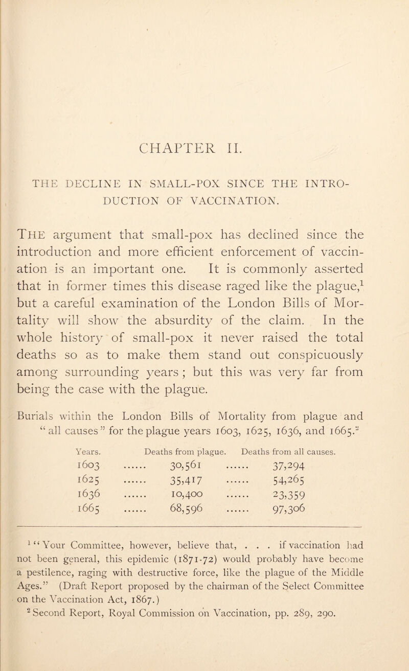 THE DECLINE IN SMALL-POX SINCE THE INTRO- DUCTION OF VACCINATION. The argument that small-pox has declined since the introduction and more efficient enforcement of vaccin- ation is an important one. It is commonly asserted that in former times this disease raged like the plague,1 but a careful examination of the London Bills of Mor- tality will show the absurdity of the claim. In the whole history of small-pox it never raised the total deaths so as to make them stand out conspicuously among surrounding years ; but this was very far from being the case with the plague. Burials within the London Bills of Mortality from plague and “all causes” for the plague years 1603, 1625, 1636, and 1665.” Years. Deaths from plague. Deaths from all causes. 1603 30,561 37,294 1625 35MH 54,265 1636 10,400 23,359 1665 68,596 97,306 1 “Your Committee, however, believe that, . . . if vaccination had not been general, this epidemic (1871-72) would probably have become a pestilence, raging with destructive force, like the plague of the Middle Ages.” (Draft Report proposed by the chairman of the Select Committee on the Vaccination Act, 1867.) 2 Second Report, Royal Commission on Vaccination, pp. 289, 290.