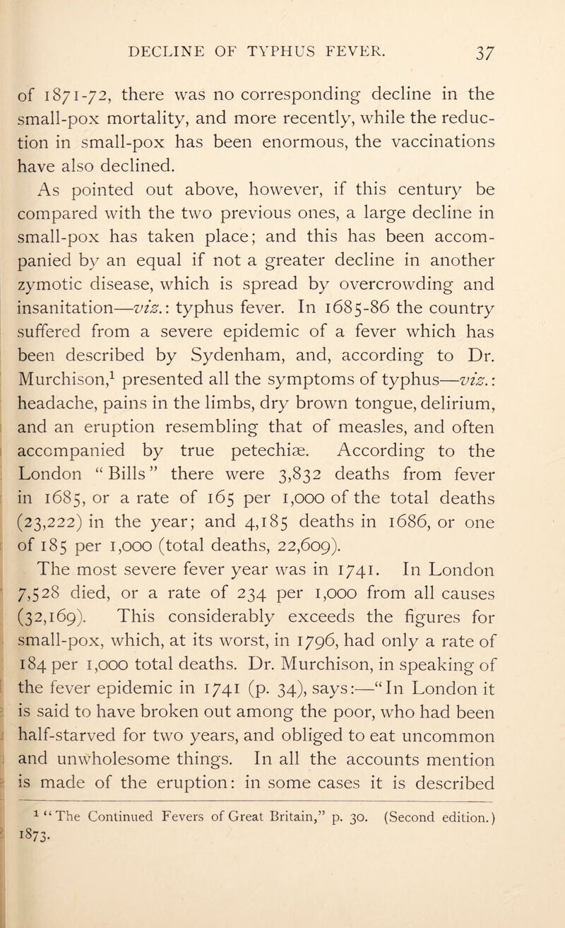 of 1871-72, there was no corresponding decline in the small-pox mortality, and more recently, while the reduc- tion in small-pox has been enormous, the vaccinations have also declined. As pointed out above, however, if this century be compared with the two previous ones, a large decline in small-pox has taken place; and this has been accom- panied by an equal if not a greater decline in another zymotic disease, which is spread by overcrowding and insanitation—viz.: typhus fever. In 1685-86 the country suffered from a severe epidemic of a fever which has been described by Sydenham, and, according to Dr. Murchison,1 presented all the symptoms of typhus—viz.: headache, pains in the limbs, dry brown tongue, delirium, and an eruption resembling that of measles, and often accompanied by true petechim. According to the London “Bills” there were 3,832 deaths from fever in 1685, or a rate of 165 per 1,000 of the total deaths (23,222) in the year; and 4,185 deaths in 1686, or one of 185 per 1,000 (total deaths, 22,609). The most severe fever year was in 1741. In London 7,528 died, or a rate of 234 per 1,000 from all causes (32,169). This considerably exceeds the figures for small-pox, which, at its worst, in 1796, had only a rate of 184 per 1,000 total deaths. Dr. Murchison, in speaking of the fever epidemic in 1741 (p. 34), says:—“In London it is said to have broken out among the poor, who had been half-starved for two years, and obliged to eat uncommon and unwholesome things. In all the accounts mention is made of the eruption: in some cases it is described 1 “ The Continued Fevers of Great Britain,” p. 30. (Second edition.) i§73-