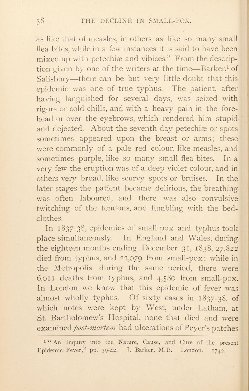 as like that of measles, in others as like so many small flea-bites, while in a few instances it is said to have been mixed up with petechias and vibices.” From the descrip- tion given by one of the writers at the time—Barker,1 of Salisbury-—there can be but very little doubt that this epidemic was one of true typhus. The patient, after having languished for several days, was seized with rigors or cold chills, and with a heavy pain in the fore- head or over the eyebrows, which rendered him stupid and dejected. About the seventh day petechiae or spots sometimes appeared upon the breast or arms; these were commonly of a pale red colour, like measles, and sometimes purple, like so many small flea-bites. In a very few the eruption was of a deep violet colour, and in others very broad, like scurvy spots or bruises. In the later stages the patient became delirious, the breathing was often laboured, and there was also convulsive twitching of the tendons, and fumbling with the bed- clothes. In 1837-38, epidemics of small-pox and typhus took place simultaneously. In England and Wales, during the eighteen months ending December 31, 1838, 27,822 died from typhus, and 22,079 from small-pox; while in the Metropolis during the same period, there were 6,011 deaths from typhus, and 4,580 from small-pox. In London we know that this epidemic of fever was almost wholly typhus. Of sixty cases in 1837-38, of which notes were kept by West, under Latham, at St. Bartholomew’s Hospital, none that died and were examined post-mortem had ulcerations of Peyer’s patches 1 “ An Inquiry into the Nature, Cause, and Cure of the present Epidemic Fever,” pp. 39-42. J. Barker, M.B. London. 1742.